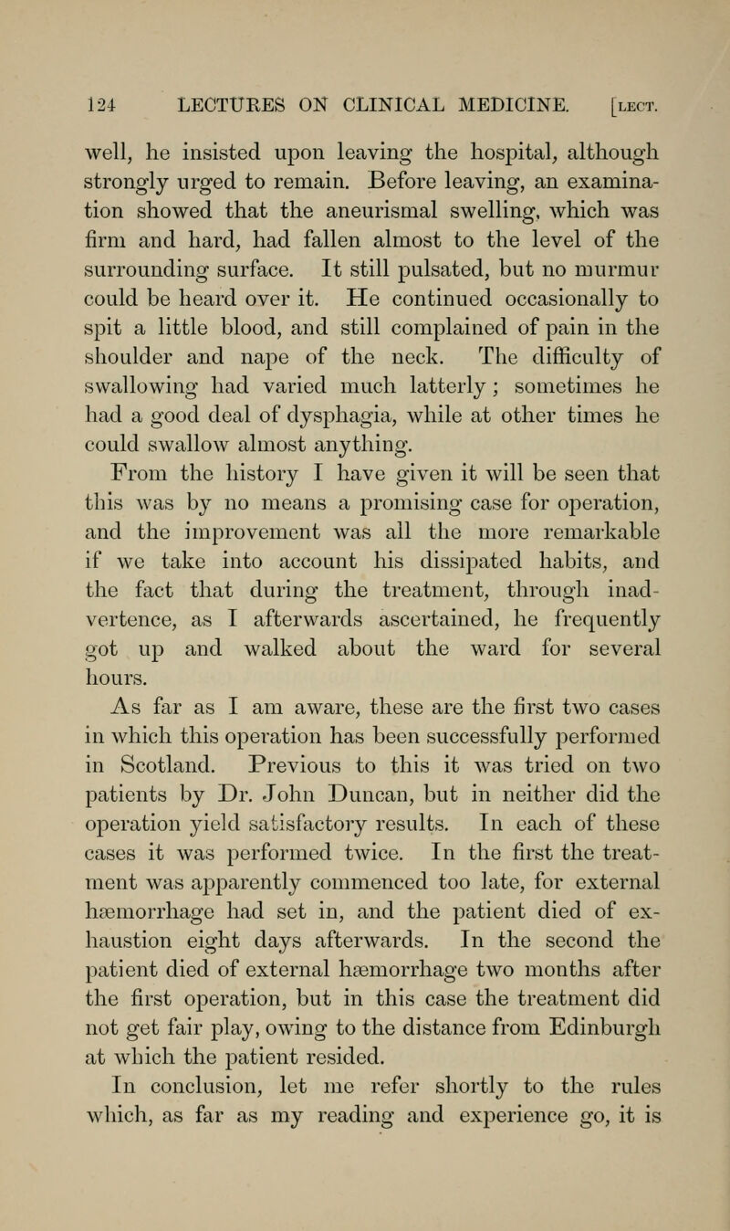 well, he insisted upon leaving the hospital, although strongly urged to remain. Before leaving, an examina- tion showed that the aneurismal swelling, which was firm and hard, had fallen almost to the level of the surrounding surface. It still pulsated, but no murmur could be heard over it. He continued occasionally to spit a little blood, and still complained of pain in the shoulder and nape of the neck. The difficulty of swallowing had varied much latterly; sometimes he had a good deal of dysphagia, while at other times he could swallow almost anything. From the history I have given it will be seen that this was by no means a promising case for operation, and the improvement was all the more remarkable if we take into account his dissipated habits, and the fact that during the treatment, through inad- vertence, as I afterwards ascertained, he frequently got up and walked about the ward for several hours. As far as I am aware, these are the first two cases in which this operation has been successfully performed in Scotland. Previous to this it was tried on two patients by Dr. John Duncan, but in neither did the operation yield satisfactory results. In each of these cases it was performed twice. In the first the treat- ment was apparently commenced too late, for external haemorrhage had set in, and the patient died of ex- haustion eight days afterwards. In the second the patient died of external hasmorrhage two months after the first operation, but in this case the treatment did not get fair play, owing to the distance from Edinburgh at which the patient resided. In conclusion, let me refer shortly to the rules which, as far as my reading and experience go, it is