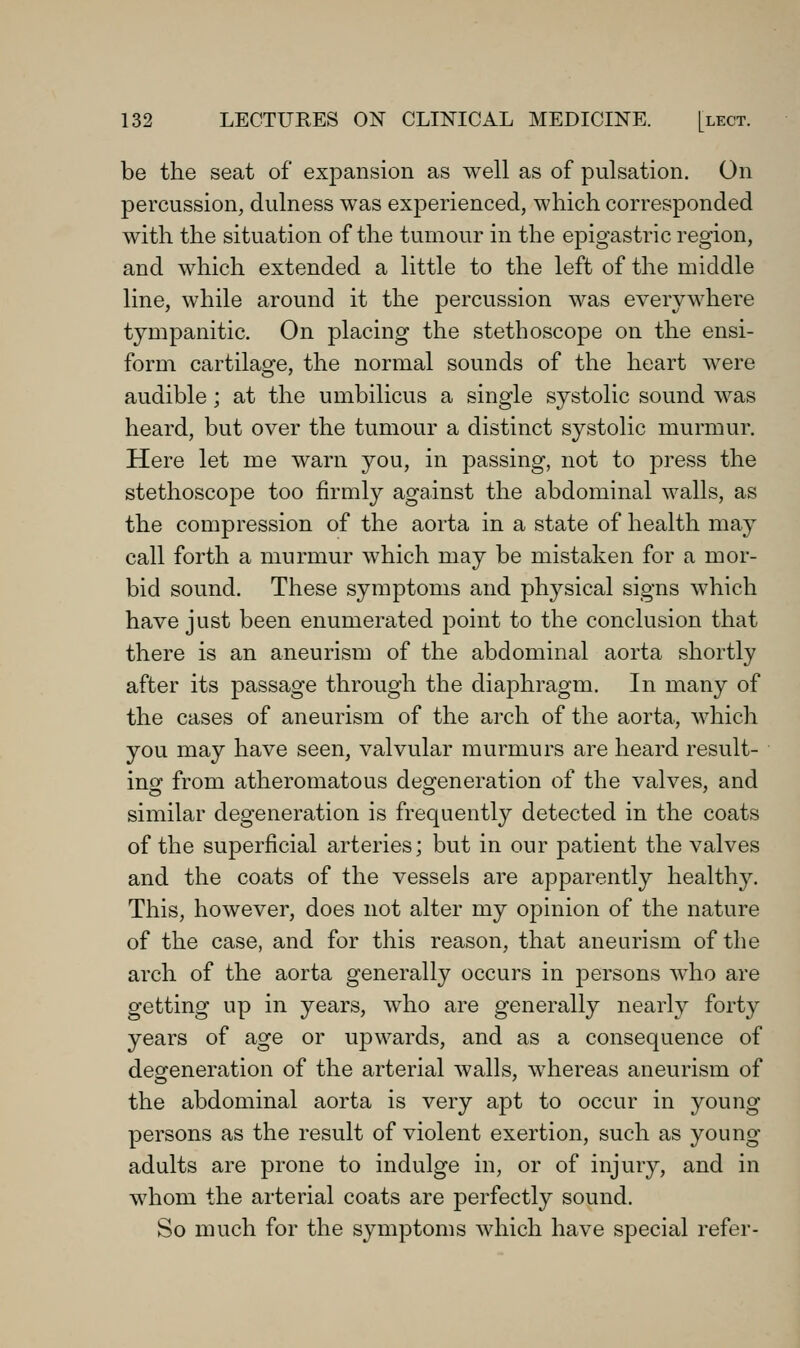 be the seat of expansion as well as of pulsation. On percussion, dulness was exjDerienced, which corresponded with the situation of the tumour in the epigastric region, and which extended a little to the left of the middle line, while around it the percussion was everywhere tympanitic. On placing the stethoscope on the ensi- form cartilaofe, the normal sounds of the heart were audible; at the umbilicus a single systolic sound was heard, but over the tumour a distinct systolic murmur. Here let me warn you, in passing, not to press the stethoscope too firmly against the abdominal walls, as the compression of the aorta in a state of health may call forth a murmur which may be mistaken for a mor- bid sound. These symptoms and physical signs which have just been enumerated j^oint to the conclusion that there is an aneurism of the abdominal aorta shortly after its passage through the diajohragm. In many of the cases of aneurism of the arch of the aorta, which you may have seen, valvular murmurs are heard result- inof from atheromatous deofeneration of the valves, and similar degeneration is frequently detected in the coats of the superficial arteries; but in our patient the valves and the coats of the vessels are apparently healthy. This, however, does not alter my opinion of the nature of the case, and for this reason, that aneurism of the arch of the aorta generally occurs in persons who are getting up in years, who are generally nearly forty years of age or upwards, and as a consequence of degeneration of the arterial walls, whereas aneurism of the abdominal aorta is very apt to occur in young persons as the result of violent exertion, such as young adults are prone to indulge in, or of injury, and in whom the arterial coats are perfectly sound. So much for the symptoms which have special refer-