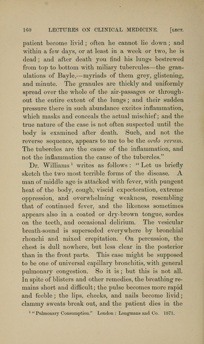 patient become livid ; often he cannot lie down ; and within a few days, or at least in a week or two, he is dead ; and after death you find his lungs bestrewed from top to bottom with miliar}^ tubercules—the gran- ulations of Bayle,—myriads of them grey, glistening, and minute. The granules are thickly and uniforml}^ spread over the whole of the air-passages or through- out the entire extent of the lungs; and their sudden pressure there in such abundance excites inflammation, which masks and conceals the actual mischief; and the true nature of the case is not often suspected until the body is examined after death. Such, and not the reverse sequence, appears to me to be the orcio rerum. The tubercles are the cause of the inflammation, and not the inflammation the cause of the tubercles. Dr. Williams ^ writes as follows : '' Let us briefly sketch the two most terrible forms of the disease. A man of middle age is attacked with fever, with pungent heat of the body, cough, viscid expectoration, extreme oppression, and overwhelming weakness, resembling that of continued fever, and the likeness sometimes appears also in a coated or dry-brow^n tongue, sordes on the teeth, and occasional delirium. The vesicular breath-sound is superseded everywhere by bronchial rhonchi and mixed crepitation. On percussion, the chest is dull nowhere, but less clear in the posterior than in the front parts. This case might be supposed to be one of universal capillary bronchitis, with general pulmonary congestion. So it is; but this is not all. In spite of blisters and other remedies, the breathing re- mains short and difficult; the pulse becomes more rapid and feeble; the lips, cheeks, and nails become livid; clammy sweats break out, and the patient dies in the ' Pulmonary Consumptiou.'' London : Longmans and Co. 187L