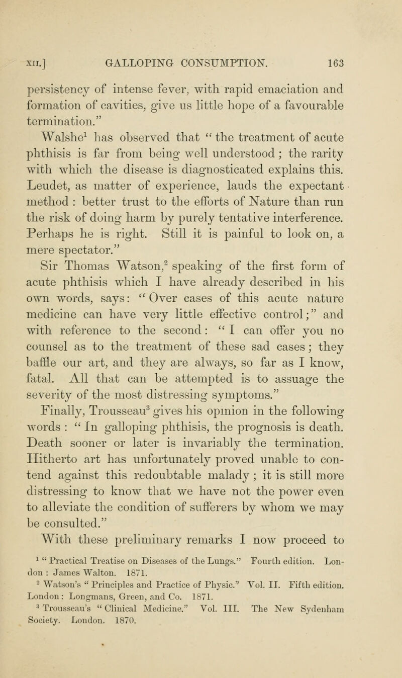 persistency of intense fever, with rapid emaciation and formation of cavities, give us little hope of a favourable termination. Walshe^ has observed that  the treatment of acute phthisis is far from being well understood; the rarity with which the disease is diagnosticated explains this. Leudet, as matter of experience, lauds the expectant method : better trust to the efforts of Nature than run the risk of doing harm by purely tentative interference. Perhaps he is right. Still it is painful to look on, a mere spectator. Sir Thomas Watson,- speaking of the first form of acute phthisis which I have already described in his own words, says:  Over cases of this acute nature medicine can have very little effective control; and with reference to the second: '^ I can offer you no counsel as to the treatment of these sad cases; they baffle our art, and they are always, so far as I know, fatal. All that can be attempted is to assuage the severity of the most distressing symptoms. Finally, Trousseau^ gives his opinion in the following words :  In galloping phthisis, the prognosis is death. Death sooner or later is invariably the termination. Hitherto art has unfortunately proved unable to con- tend against this redoubtable malady; it is still more distressing to know that we have not the power even to alleviate the condition of sufferers by whom we may be consulted. With these preliminary remarks I now proceed to ^  Practical Treatise on Diseases of the Lungs. Fourtli edition. Lou- don : James Walton. 1871. - Watson's  Principles and Practice of Physic.' Vol. IT. Fifth edition. London: Longmans, Green, and Co. 1871. * Trousseau's  Clinical Medicine. Vol. III. The New Sydenham Society. London. 1870.