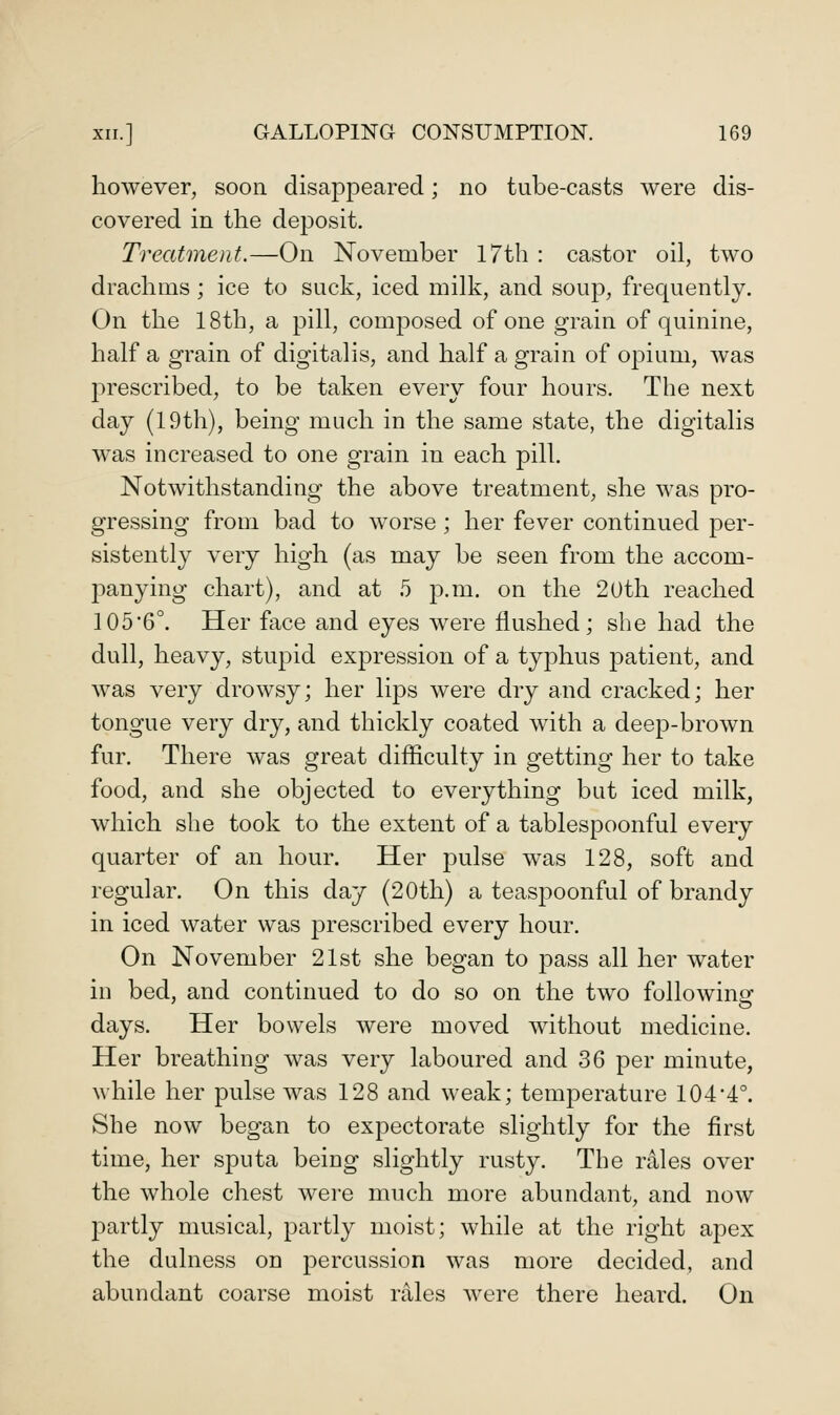 however, soon disappeared; no tube-casts were dis- covered in the deposit. Treatment.—On November I7th : castor oil, two drachms; ice to suck, iced milk, and soup, frequently. On the 18th, a pill, composed of one grain of quinine, half a grain of digitalis, and half a grain of opium, was prescribed, to be taken every four hours. The next day (19th), being much in the same state, the digitalis was increased to one grain in each pill. Notwithstanding the above treatment, she was pro- gressing from bad to worse; her fever continued j)er- sistently very high (as may be seen from the accom- panying chart), and at 5 p.m. on the 20th reached 105'6°. Her face and eyes were flushed; she had the dull, heavy, stupid expression of a typhus patient, and was very drowsy; her lips were dry and cracked; her tongue very dry, and thickly coated with a deep-brown fur. There was great difficulty in getting her to take food, and she objected to everything but iced milk, which she took to the extent of a tablespoonful every quarter of an hour. Her pulse was 128, soft and regular. On this day (20th) a teaspoonful of brandy in iced water was prescribed every hour. On November 21st she began to pass all her water in bed, and continued to do so on the two followina- days. Her bowels were moved without medicine. Her breathing was very laboured and 36 per minute, while her pulse was 128 and weak; temperature 1044°. She now began to expectorate slightly for the first time, her sputa being slightly rusty. The rales over the whole chest were much more abundant, and now partly musical, partly moist; while at the right apex the dulness on percussion was more decided, and abundant coarse moist rales were there heard. On