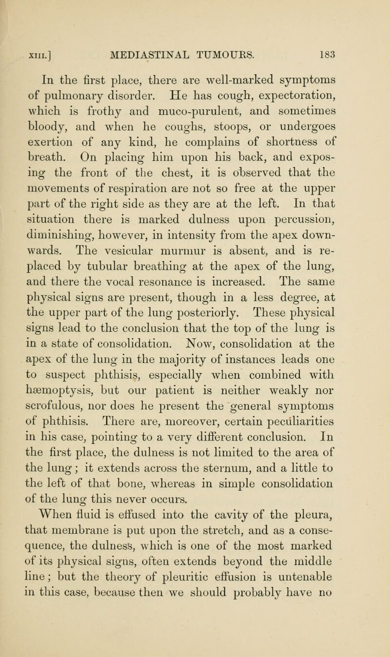 In the first place, there are well-marked symptoms of pulmonary disorder. He has cough, expectoration, which is frothy and muco-purulent, and sometimes bloody, and when he coughs, stoops, or undergoes exertion of any kind, he complains of shortness of breath. On placing him upon his back, and expos- ing the front of the chest, it is observed that the movements of respiration are not so free at the upper part of the right side as they are at the left. In that situation there is marked dulness upon percussion, diminishing, however, in intensity from the apex down- wards. The vesicular murmur is absent, and is re- placed by tubular breathing at the apex of the lung, and there the vocal resonance is increased. The same physical signs are present, though in a less degree, at the upper part of the lung posteriorly. These physical signs lead to the conclusion that the top of the lung is in a state of consolidation. Now, consolidation at the apex of the lung in the majority of instances leads one to suspect phthisis, especially when combined with haemoptysis, but our patient is neither weakly nor scrofulous, nor does he jDresent the general symptoms of phthisis. There are, moreover, certain pecidiarities in his case, jDointing to a very different conclusion. In the first place, the dulness is not limited to the area of the lung; it extends across the sternum, and a little to the left of that bone, whereas in simple consolidation of the luno- this never occurs. When fiuid is effused into the cavity of the pleura, that membrane is put upon the stretch, and as a conse- quence, the dulness, which is one of the most marked of its physical signs, often extends beyond the middle line; but the theory of pleuritic effusion is untenable in this case, because then we should probably have no