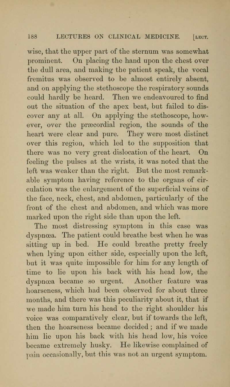 wise, that the upper part of the sternum was somewhat prominent. On placing the hand upon the chest over the dull area, and making the patient speak, the vocal fremitus was observed to be almost entirely absent, and on applying the stethoscoj^e the respiratory sounds could hardly be heard. Then we endeavoured to find out the situation of the apex beat, but failed to dis- cover any at all. On applying the stethoscope, how- ever, over the prsecordial region, the sounds of the heart were clear and pure. They were most distinct over this region, which led to the supposition that there was no very great dislocation of the heart. On feeling the pulses at the wrists, it was noted that the left was weaker than the right. But the most remark- able symptom having reference to the organs of cir- culation was the enlargement of the superficial veins of the face, neck, chest, and abdomen, particularly of the front of the chest and abdomen, and which was more marked upon the right side than upon the left. The most distressing symptom in this case was dyspnoea. The patient could breathe best when he was sitting up in bed. He could breathe pretty freely when lying upon either side, especially upon the left, but it was quite impossible for him for any length of time to lie upon his back with his head low, the dyspnoea became so urgent. Another feature was hoarseness, which had been observed for about three months, and there was this peculiarity about it, that if we made him turn his head to the right shoulder his voice was comparatively clear, but if towards the left, then the hoarseness became decided; and if we made him lie upon his back with his head low, his voice became extremely husky. He likewise complained of pain occasionall}^, but this was not an urgent symptom.