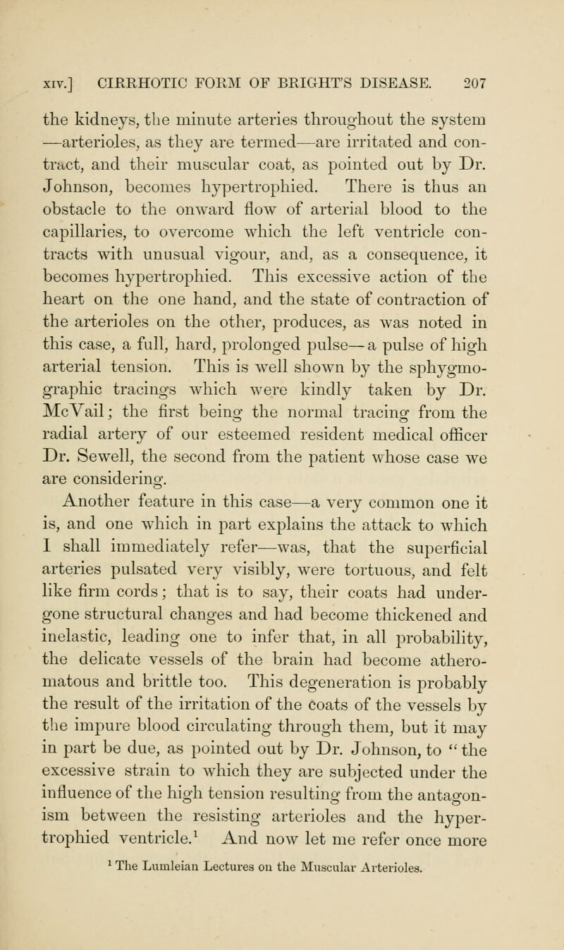 the kidneys, the minute arteries throughout the system —arterioles, as they are termed—are irritated and con- tract, and their muscular coat, as pointed out by Dr. Johnson, becomes hypertrophied. There is thus an obstacle to the onward flow of arterial blood to the capillaries, to overcome which the left ventricle con- tracts with unusual vigour, and, as a consequence, it becomes hypertrophied. This excessive action of the heart on the one hand, and the state of contraction of the arterioles on the other, produces, as was noted in this case, a full, hard, prolonged pulse—a pulse of high arterial tension. This is well shown by the sphygmo- graphic tracings which were kindly taken by Dr. McVail; the first beino^ the normal tracingf from the radial artery of our esteemed resident medical officer Dr. Sewell, the second from the patient whose case we are considerinsf. Another feature in this case—a very common one it is, and one wdiich in part explains the attack to which 1 shall immediately refer—was, that the superficial arteries pulsated very visibly, were tortuous, and felt like firm cords; that is to say, their coats had under- gone structural changes and had become thickened and inelastic, leading one to infer that, in all probability, the delicate vessels of the brain had become athero- matous and brittle too. This degeneration is probably the result of the irritation of the coats of the vessels by the impure blood circulating through them, but it may in part be due, as pointed out by Dr. Johnson, to the excessive strain to which they are subjected under the influence of the high tension resulting from the antagon- ism between the resisting arterioles and the hyper- trophied ventricle.^ And now let me refer once more ^ The Lumleian Lectures on the Muscular Arterioles.