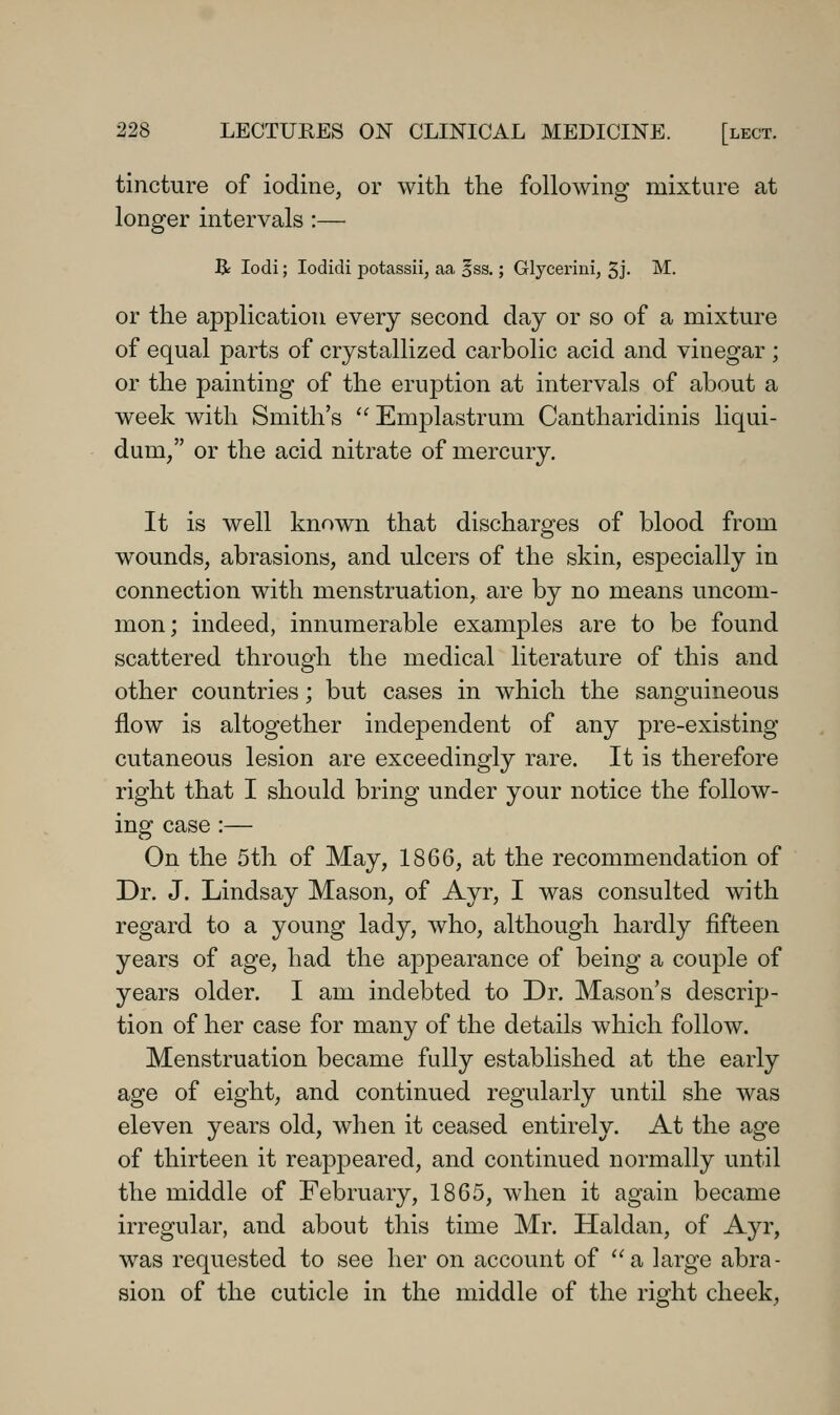 tincture of iodine, or with the following mixture at longer intervals:— B: lodi; lodidi potassii, aa, ^ss,; Glycerini, 3j- M. or the application every second day or so of a mixture of equal parts of crystallized carbolic acid and vinegar ; or the painting of the eruption at intervals of about a week with Smith's '' Emplastrum Cantharidinis liqui- dum/' or the acid nitrate of mercury. It is well known that discharges of blood from wounds, abrasions, and ulcers of the skin, especially in connection with menstruation, are by no means uncom- mon; indeed, innumerable examples are to be found scattered through the medical literature of this and other countries; but cases in which the sanguineous flow is altogether independent of any pre-existing cutaneous lesion are exceedingly rare. It is therefore right that I should bring under your notice the follow- ing case :— On the 5th of May, 1866, at the recommendation of Dr. J. Lindsay Mason, of Ayr, I was consulted with regard to a young lady, who, although hardly fifteen years of age, had the appearance of being a couple of years older. I am indebted to Dr. Mason's descrip- tion of her case for many of the details which follow. Menstruation became fully established at the early age of eight, and continued regularly until she was eleven years old, when it ceased entirely. At the age of thirteen it reappeared, and continued normally until the middle of February, 1865, when it again became irregular, and about this time Mr. Haldan, of Ayr, was requested to see her on account of a large abra- sion of the cuticle in the middle of the right cheek,