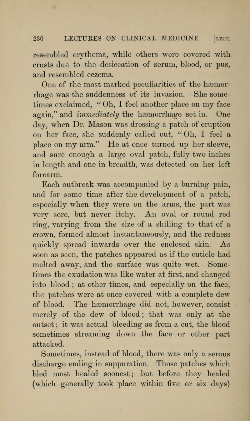 resembled erythema, while others were covered with crusts due to the desiccation of serum, blood, or pus, and resembled eczema. One of the most marked peculiarities of the haemor- rhage was the suddenness of its invasion. She some- times exclaimed, Oh, I feel another place on my face again, and immediately the haemorrhage set in. One day, when Dr. Mason was dressing a patch of eruption on her face, she suddenly called out, Oh, I feel a place on my arm. He at once turned up her sleeve, and sure enough a large oval patch, fully two inches in length and one in breadth, was detected on her left forearm. Each outbreak was accompanied by a burning pain, and for some time after the development of a patch, especially when they were on the arms, the part was very sore, but never itchy. An oval or round red ring, varying from the size of a shilling to that of a crown, formed almost instantaneously, and the redness quickly spread inwards over the enclosed skin. As soon as seen, the patches appeared as if the cuticle had melted away, and the surface was quite wet. Some- times the exudation was like water at first, and changed into blood ; at other times, and especially on the face, the patches were at once covered with a complete dew of blood. The haemorrhage did not, however, consist merely of the dew of blood; that was only at the outset; it was actual bleeding as from a cut, the blood sometimes streaming down the face or other part attacked. Sometimes, instead- of blood, there was only a serous discharge ending in suppuration. Those patches which bled most healed soonest; but before they healed (which generally took place within five or six days)