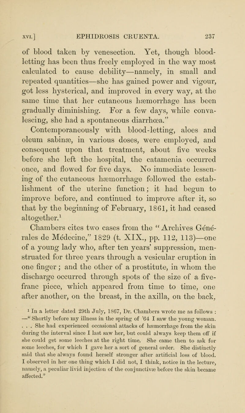 of blood taken by venesection. Yet, though blood- letting has been thus freely employed in the way most calculated to cause debility—namely, in small and repeated quantities—she has gained power and vigour, got less hysterical, and improved in every way, at the same time that her cutaneous haemorrhage has been gradually diminishing. For a few days, while conva- lescing, she had a spontaneous diarrhoea. Contemporaneously with blood-letting, aloes and oleum sabinse, in various doses, were emj^loyed, and consequent upon that treatment, about five weeks before she left the hospital, the catamenia occurred once, and flowed for five days. No immediate lessen- ing of the cutaneous haemorrhage followed the estab- lishment of the uterine function; it had begun to improve before, and continued to improve after it, so that by the beginning of February, 1861, it had ceased altogether.^ Chambers cites two cases from the  Archives Gene- rales de Medecine, 1829 (t. XIX., pp. 112, 113)—one of a young lady who, after ten years' suj)pression, men- struated for three years through a vesicular eruption in one finger; and the other of a prostitute, in whom the discharge occurred through spots of the size of a five- franc piece, which appeared from time to time, one after another, on the breast, in the axilla, on the back, 1 lu a letter dated 29th July, 1867, Dr. Chambers wrote me as follows : — Shortly before my illness in the spring of 64 I saw the young woman. . . . She had experienced occasional attacks of haemorrhage from the skin during the interval since I last saw her, but could always keep them otf if she could get some leeches at the right time. She came then to ask for some leeches, for which I gave her a sort of general order. She distinctly said that she always found herself stronger after artiticial loss of blood. I observed in her one thing which I did not, I think, notice in tiie lecture, namely, a peculiar livid injection of the conjunctivae before the skin became affected.