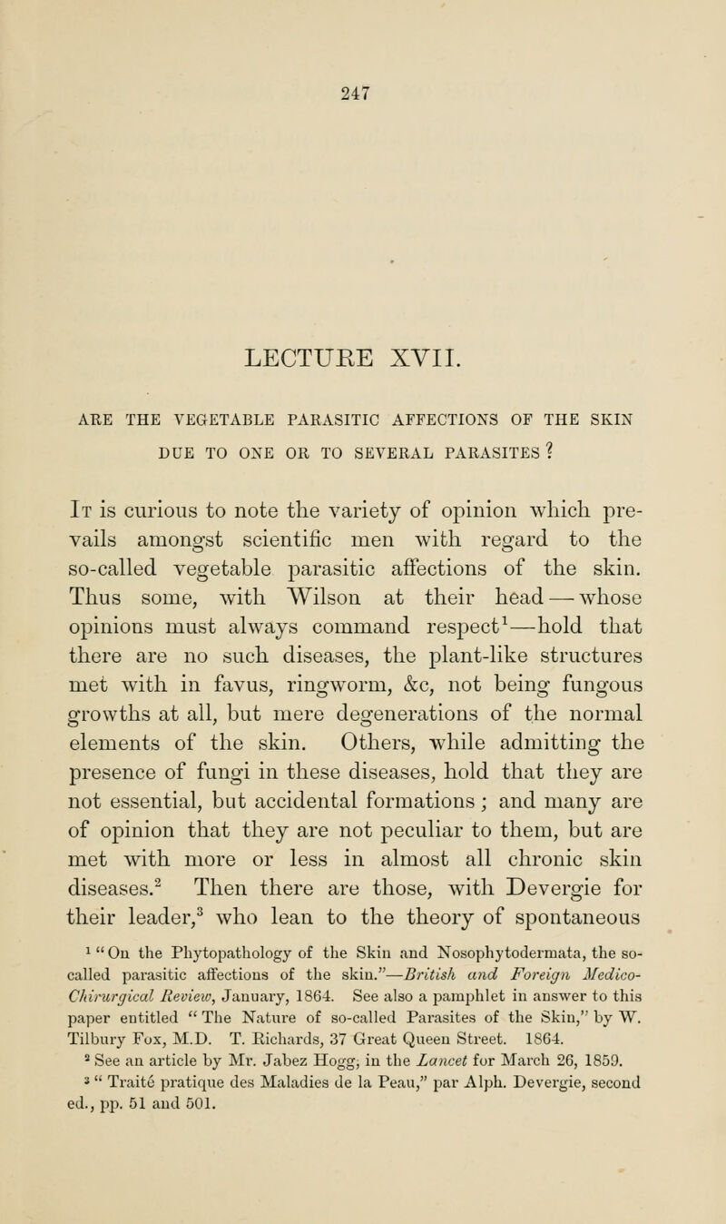 LECTURE XVII. ARE THE VEGETABLE PARASITIC AFFECTIONS OF THE SKIN DUE TO ONE OR TO SEVERAL PARASITES ? It is curious to note the variety of opinion which pre- vails amono-st scientific men with reg'ard to the so-called vegetable parasitic affections of the skin. Thus some, with Wilson at their head — whose opinions must always command res23ect^—hold that there are no such diseases, the plant-like structures met with in favus, ringworm, &c, not being fungous growths at all, but mere degenerations of the normal elements of the skin. Others, while admitting the presence of fungi in these diseases, hold that they are not essential, but accidental formations; and many are of opinion that they are not peculiar to them, but are met with more or less in almost all chronic skin diseases.^ Then there are those, with Devergie for their leader,^ who lean to the theory of spontaneous 1  Ou the Phytopathology of the Skin and Nosophytodermata, the so- called parasitic affections of the skin.—British and Foreign Medico- Cldrurgical Review, January, 1864. See also a jiamj^hlet in answer to this paper entitled  The Nature of so-called Parasites of the Skin, by W. Tilbury Fox, M.D. T. Eichards, 37 Great Queen Street. 1864. 2 See an article by Mr. Jabez Hogg, in the Lancet for March 26, 1859. s  Traite pratique des Maladies de la Peau, par Alph. Devergie, second ed., pp. 51 and 501.