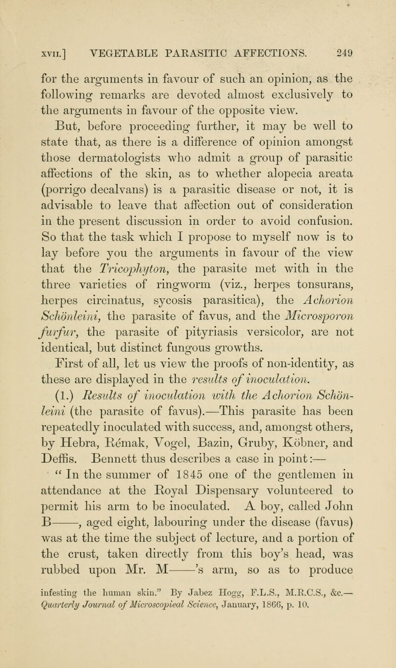 for the arguments in favour of such an opinion, as the following remarks are devoted almost exclusively to the arguments in favour of the opposite view. But, before proceeding further, it may be well to state that, as there is a difference of opinion amongst those dermatologists who admit a group of parasitic affections of the skin, as to whether alopecia areata (porrigo decalvans) is a parasitic disease or not, it is advisable to leave that affection out of consideration in the present discussion in order to avoid confusion. So that the task which I propose to myself now is to lay before you the arguments in favour of the view that the Tricophyton, the parasite met with in the three varieties of ringworm (viz., herpes tonsurans, herpes circinatus, sycosis parasitica), the Achorion Schonleini, the parasite of favus, and the Microsporon furfur, the parasite of pityriasis versicolor^ are not identical, but distinct fungous grow^ths. First of all, let us view the proofs of non-identity, as these are displayed in the residts of inoculation. (1.) Results of inoculation ivith the Achorion Schon- leini (the parasite of favus).—This parasite has been rej)eatedly inoculated with success, and, amongst others, by Hebra, Remak, Yogel, Bazin, Gruby, Kobner, and Deffis. Bennett thus describes a case in point:—  In the summer of 1845 one of the gentlemen in attendance at the Boyal Dispensary volunteered to permit his arm to be inoculated. A boy, called John B , aged eight, labouring under the disease (favus) was at the time the subject of lecture, and a portion of the crust, taken directly from this boy's head, was rubbed upon Mr. M 's arm, so as to produce infesting the human skin. By Jahez Hogg, F.L.S., M.E.C.S., &c.— Quarterly/ Journal of Microscopical Science, Jauuax'y, 1866, p. 10.