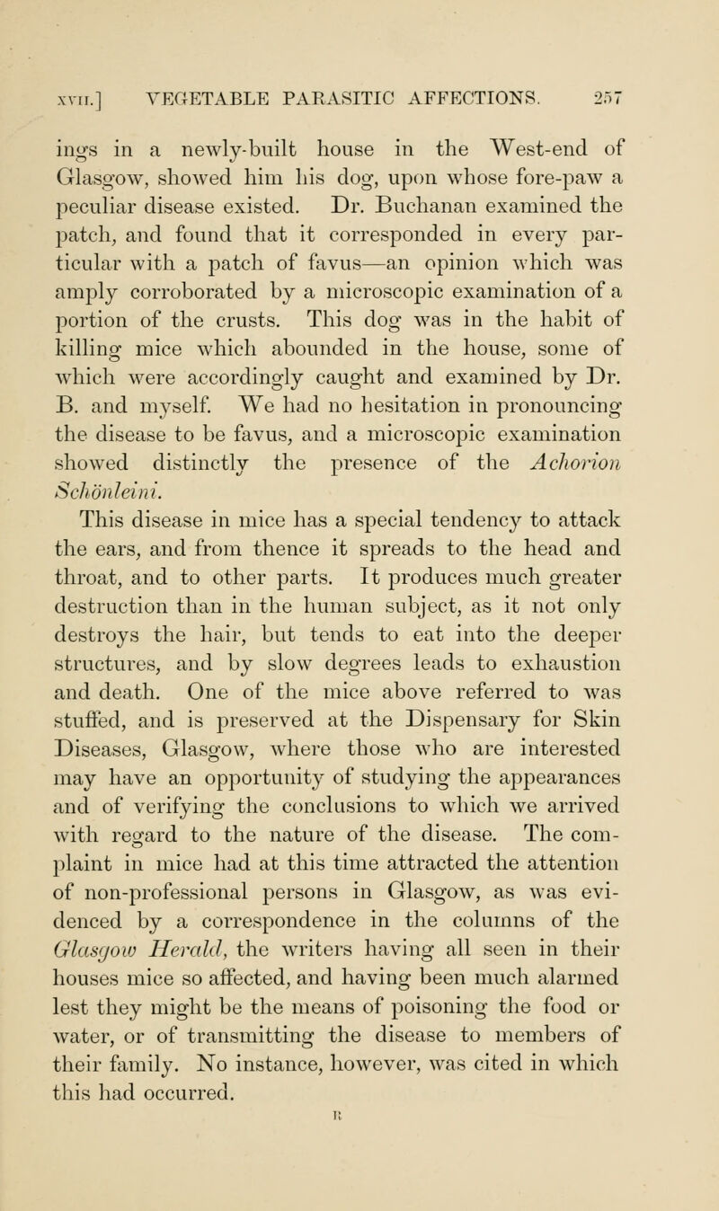 ings in a newly-built house in the West-end of Glasgow, showed him his dog, upon whose fore-paw a peculiar disease existed. Dr. Buchanan examined the patch, and found that it corresponded in every par- ticular with a patch of favus—an opinion which was amply corroborated by a microscopic examination of a portion of the crusts. This dog was in the habit of killing mice which abounded in the house, some of which were accordingly caught and examined by Dr. B. and myself. We had no hesitation in pronouncing the disease to be favus, and a microscopic examination showed distinctly the presence of the AcJwrion Schdnleini. This disease in mice has a special tendency to attack the ears, and from thence it spreads to the head and throat, and to other parts. It produces much greater destruction than in the human subject, as it not only destroys the hair, but tends to eat into the deeper structures, and by slow degrees leads to exha,ustion and death. One of the mice above referred to was stuffed, and is preserved at the Dispensary for Skin Diseases, Glasgow, where those who are interested may have an opportunity of studying the appearances and of verifying the conclusions to wdiich we arrived with regard to the nature of the disease. The com- plaint in mice had at this time attracted the attention of non-professional persons in Glasgow, as was evi- denced by a correspondence in the columns of the Glasgow Herald, the writers having all seen in their houses mice so affected, and having been much alarmed lest they might be the means of poisoning the food or water, or of transmitting the disease to members of their family. No instance, however, was cited in which this had occurred.