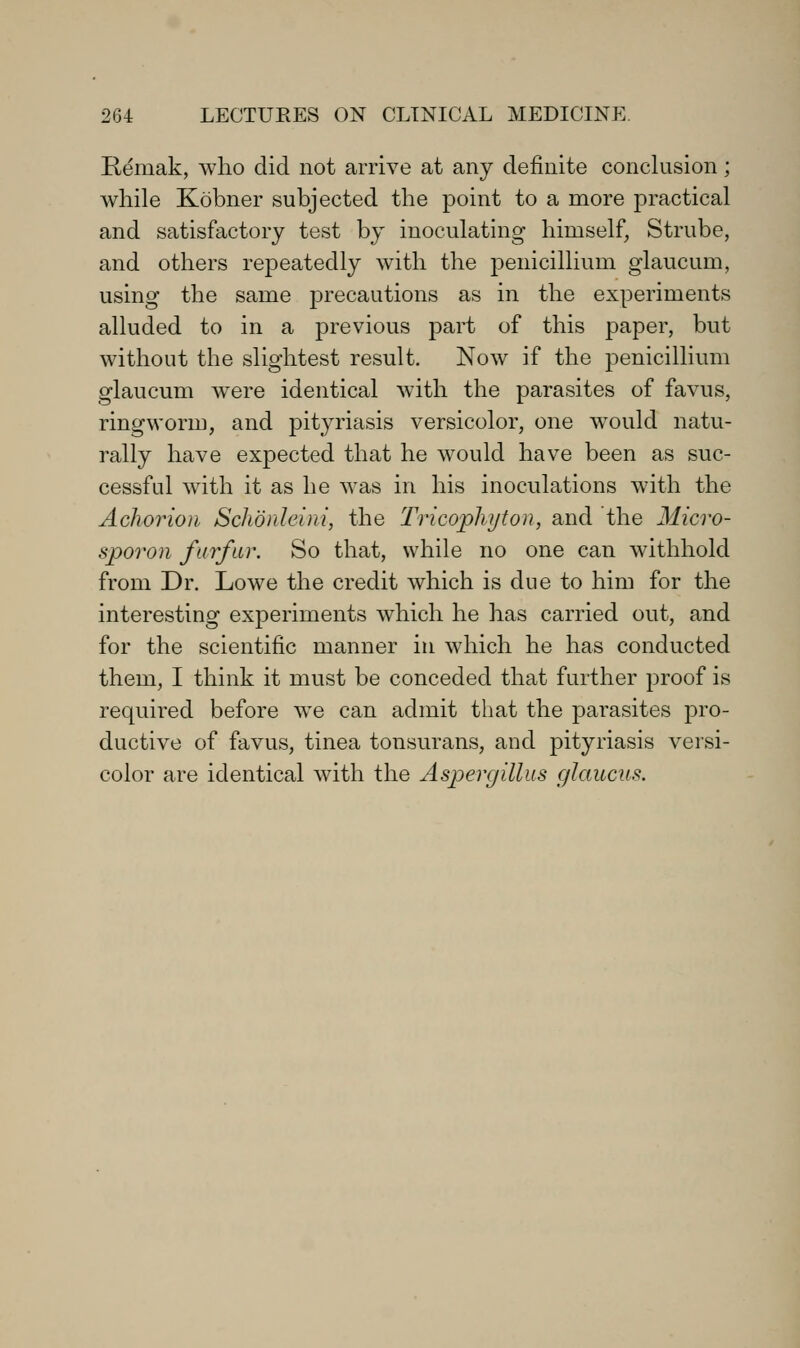 Kemak, who did not arrive at any definite conclusion; while Kobner subjected the point to a more practical and satisfactory test by inoculating himself, Strube, and others repeatedly with the penicillium glaucum, using the same precautions as in the experiments alluded to in a previous part of this paper, but without the slightest result. Now if the penicillium glaucum were identical with the parasites of favus, ringworm, and pityriasis versicolor, one would natu- rally have expected that he would have been as suc- cessful with it as he was in his inoculations with the Achorion Schordeini, the Tricophyton, and the Micro- sporon furfur. So that, while no one can withhold from Dr. Lowe the credit which is due to him for the interesting experiments which he has carried out, and for the scientific manner in which he has conducted them, I think it must be conceded that further proof is required before w^e can admit that the parasites pro- ductive of favus, tinea tonsurans, and pityriasis versi- color are identical with the Aspercjillus glaucus.