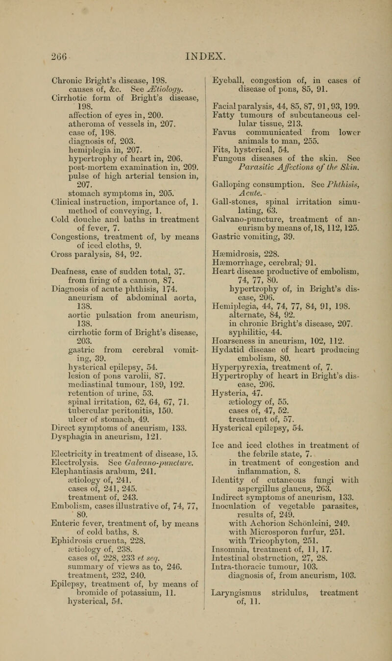 Chronic Bright's disease, 198. causes of, &c. See ^Etiology. Cirrhotic form of Bright's disease, 198. affection of eyes in, 200. atheroma of vessels in, 207. case of, 198. diagnosis of, 203. hemiplegia in, 207- hypertrophy of heart in, 206. post-mortem examination in, 209. pulse of high arterial tension in, 207. stomach symptoms in, 205. Clinical instruction, importance of, 1. method of conveying, 1. Cold douche and baths in treatment of fever, 7. Congestions, treatment of, by means of iced cloths, 9. Cross paralysis, 84-, 92. Deafness, case of sudden total, 37. from firing of a cannon, 87. Diagnosis of acute phthisis, 174. aneurism of abdominal aorta, 138. aortic pulsation from aneurism, 138. cirrhotic form of Bright's disease, 203. gastric from cerebral vomit- ing, 39. hysterical epilepsy, 54. lesion of jions varolii, 87. mediastinal tumour, 189, 192. retention of urine, 53. spinal irritation, 62, 64, 67, 71. tuberciilar peritonitis, 150. ulcer of stomach, 49. Direct symptoms of aneurism, 133. Dysphagia in aneurism, 121. Electricity in treatment of disease, 15. Electrolysis. See Galvano-puncture. Elephantiasis arabum, 241. tetiology of, 241. cases of, 241, 245. treatment of, 243. Embolism, cases illustrative of, 74, 77, 80. Enteric fever, treatment of, by means of cold baths, 8. Ephidrosis cruenta, 228. retiology of, 238. cases of, 228, 233 et scq. summai-y of views as to, 246. treatment, 232, 240. Epilepsy, treatment of, by means of bromide of potassium, 11. Eyeball, congestion of, in cases of disease of pons, 85, 91. Facial paralysis, 44, 85, 87, 91,93, 199. Fatty tumours of subcutaneous cel- lular tissue, 213. Favus communicated from lower animals to man, 255. Fits, hysterical, 54. Fungous diseases of the skin. See Parasitic Affections of tlip Skin. Galloping consumption. See Phthisis, Acute. Gall-stones, spinal irritation simu- lating, 63. Galvano-puncture, treatment of an- eurism by means of, 18, 112,125. Gastric vomiting, 39. Hsemidrosis, 228. Haemorrhage, cerebral, 91. Heart disease productive of embolism, 74, 77, 80. hypertrophy of, in Bright's dis- ease, 206. Hemiplegia, 44, 74, 77, 84, 91, 198. alternate, 84, 92. in chronic Bright's disease, 207. syphilitic, 44. Hoarseness in aneurism, 102, 112. Hydatid disease of heart j)roducing embolism, 80. Hyperpyrexia, treatment of, 7. Hypertrophy of heart in Bright's dis- ease, 206. Hysteria, 47. jetiology of, 55. cases of, 47, 52. treatment of, 57. Hysterical epilepsy, 54. Ice and iced clothes in treatment of the febrile state, 7. in treatment of congestion and inflammation, 8. Identity of cutaneous fungi with aspergillus glaucus, 263. Indirect symptoms of aneurism, 133. Inoculation of vegetable parasites, results of, 249. with Achorion Schonleini, 249. with Microsporon furfur, 251. with Tricophyton, 251. Insomnia, treatment of, 11, 17. Intestinal obstruction, 27, 28. Intra-thoracic tumour, 103. diagnosis of, from aneurism, 103. Laryngismus stridulus, treatment