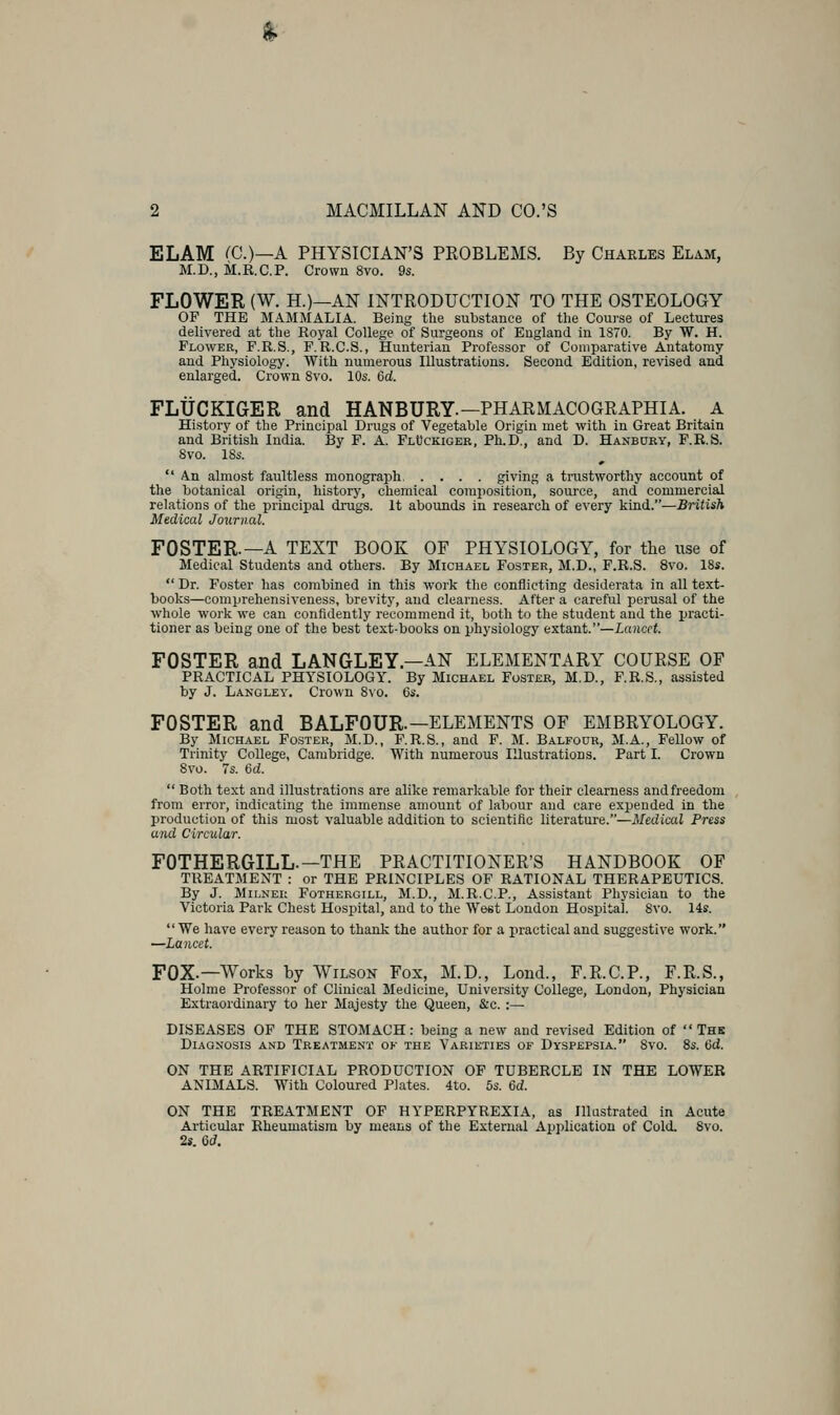 ^ 2 MACMILLAN AND CO.'S ELAM rc.)—A PHYSICIAN'S PROBLEMS. By Charles Elam, M.D., il.B.C.P. Crown 8vo. 9s. FLOWER (W. H.)—AN INTRODUCTION TO THE OSTEOLOGY OF THE MAMMALIA. Being the substance of the Couj-se of Lectures delivered at the Royal College of Surgeons of England in 1870. By W. H. Flower, F.R.S., F.R.C.S., Hunterian Professor of Comparative Antatomy and Physiology. With numerous Illustrations. Second Edition, revised and enlarged. Crown Svo. 10s. Cd. FLUCKIGER and HANBURY.—PHARMACOGRAPHIA. a History of the Principal Drugs of Vegetable Origin met with in Great Britain and British India. By F. A. FttJcKiGER, Ph.D., and D. Hanbury, P.R.S. Svo. 18s.  An almost faultless monograph giving a trustworthy account of the botanical origin, history, chemical composition, source, and commercial relations of the principal drugs. It abounds in research of every kind.—British Medical Journal. FOSTER.—A TEXT BOOK OF PHYSIOLOGY, for the use of Medical Students and others. By Michael Foster, M.D., F.R.S. Svo. 18s.  Dr. Foster has combined in this work the conflicting desiderata in all text- books—comprehensiveness, brevity, and clearness. After a careful perusal of the whole work we can confidently recommend it, both to the student and the practi- tioner as being one of the best text-books on physiology extant.—Lancet. FOSTER and LANGLEY—AN ELEMENTARY COURSE OF PRACTICAL PHYSIOLOGY. By Michael Foster, M.D., P.R.S., assisted by J. Langley. Crown 8\o. 6s. FOSTER and BALFOUR.—ELEMENTS OF EMBRYOLOGY. By Michael Foster, M.D., F.R.S., and F. M. Balfour, M.A., Fellow of Trinity CoUege, Cambridge. With numerous Illustrations. Part I. Crown Svo. 7s. 6d.  Both text and illustrations are alike remarkable for their clearness and freedom from error, indicating the immense amount of labour and care expended in the production of this most valuable addition to scientific literature.—Medical Press and Circular. FOTHERGILL.—THE PRACTITIONER'S HANDBOOK OF TREATMENT : or THE PRINCIPLES OF RATIONAL THERAPEUTICS. By J. MiLNEi; Fothergill, M.D., M.R.C.P., Assistant Physician to the Victoria Park Chest Hospital, and to the West London Hospital. Svo. 14s. We have every reason to thank the author for a practical and suggestive work. —La}icet. FOX.—Works by Wilson Fox, M.D., Loud., F.R.C.P., F.R.S., Holme Professor of Clinical Medicine, University College, London, Physician Extraordinary to her Majesty the Queen, &c. :— DISEASES OF THE STOMACH: being a new and revised Edition of The Diagnosis and Treatment ok the Varieties of Dyspepsia. Svo. 8s. 6d. ON THE ARTIFICIAL PRODUCTION OF TUBERCLE IN THE LOWER ANIMALS. With Coloured Plates. 4to. 5s. 6d. ON THE TREATMENT OF HYPERPYREXIA, as Illustrated in Acute Articular Rheumatism by means of the External Application of Cold. Svo. 2s. 6d.