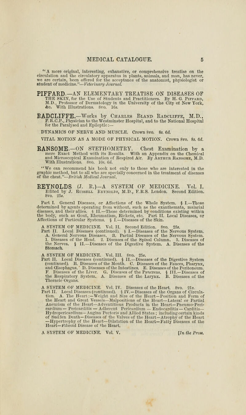  A more original, interesting, exhaustive, or comprehensive treatise on the circulation and the circulatory apparatus in jilants, animals, and man, has never, we are certain, been offered for the acceptance of the anatomist, physiologist or student of medicine.—Veterinary Journal. PIFFARD.—AN ELEMENTARY TREATISE ON DISEASES OF THK SKIN, for the Use of Students and Practitioners. By H. G. Piffakd, M.D., Professor of Dermatology in the University of the City of New York, &c. With Illustrations. Svo. 16«. EADCLIFFE.—Work.? by Charles Bland Radcliffe, M.D., F. R.C.P., Physician to the Westminster Hospital, and to the National Hospital for the Paralysed and Epileptic:— DYNAMICS OP NERVE AND MUSCLE. Cro^vn Svo. 8s. 6d. VITAL MOTION AS A MODE OF PHYSICAL MOTION. Crown Svo. 8s. Gd. RANSOME.—ON STETHOMETRY. Chest Examination by a more Exact Method with its Results. With an Appendix on the Chemical and Microscopical Examination of Respired Air. By Arthur Ransome, M.D. With Illustrations. Svo. 10s. Gd. We can recommend his hook not only to those who are interested in the graphic method, but to all who are specially concerned in the treatment of diseases of the chest.—British Medical Journal. REYNOLDS (J. R.)—A SYSTEM OF MEDICINE. Vol. I. Edited by J. Russell Reynolds, M.D., F.R.S. London. Second Edition. Svo. 25s. Part I. General Diseases, or Affections of the Whole System. § I.—Those determined by agents operating from witliout, such as the exanthemata, malarial diseases, and their allies. 5 iL—Those determined by conditions existing within the bod}', such as Gout, Rheumatism, Rickets, etc. Part II. Local Diseases, or Affections of Particular Systems. § I.—Diseases of the Skin. A SYSTEM OF MEDICINE. Vol. II. Second Edition. Svo. 25s. Part II. Local Diseases (continued). § I.—Diseases of the Nervous System. A. General Nervous Diseases. B. Partial Diseases of the Nervous System. 1. Diseases of the Head. 2. Diseases of the Spinal Column. 3. Diseases of the Nerves. § II.—Diseases of the Digestive System. A. Diseases of the Stomach. A SYSTEM OF MEDICINE. Vol. III. Svo. 25s. Part II. Local Diseases (continued). § II.—Diseases of the Digestive System (continued). B. Diseases of the Mouth. C. Diseases of the Fauces, Pharynx, and ffisophagus.' D. Diseases of the Intestines. E. Diseases of the Peritoneum. F. Diseases of the Liver. G. Diseases of the Pancreas. § III.—Diseases of the Respiratory System. A. Diseases of the Larynx. B. Diseases of the Thoracic Organs. A SYSTEM OF MEDICINE. Vol. IV. Diseases of the Heart. Svo. 21s. Part II. Local Diseases (continued). § IV.—Diseases of the Organs of Circula- tion. A. The Heart:—Weight and Size of the Heart—Position and Form of the Heart and Great Vessels—Malpositions of the Heart—Lateral or Partial Aneuri.sm of the Heart—Adventitious Products in the Heart—Pneumo-Peri- cardium — Pericarditis — Adherent Pericardium — Endocarditis — Carditis— Hydropericardium—Angina Pectoris and Allied States ; including certain kinds of Sudden Death—Diseases of tlie Valves of the Heart-Atrophy of the Heart —Hypertrophy of tlie Heart—Dilatation of the Heart—Fatty Diseases of the Heart—Fibroid Disease of the Heart. A SYSTEM OF MEDICINE. Vol. V. [In the Press. 'A