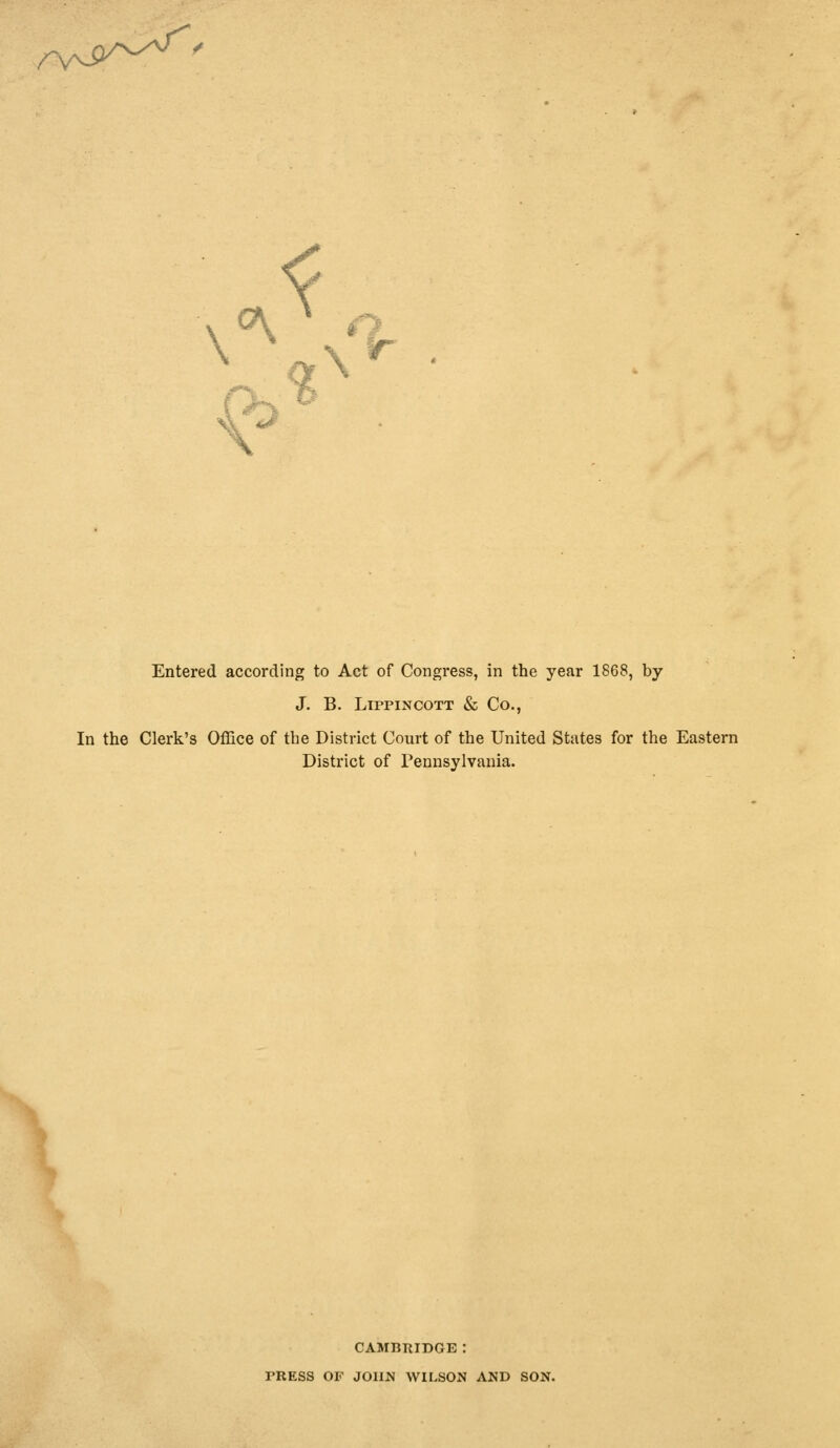 -v^^' £>* Entered according to Act of Congi'ess, in the year 1868, by J. B. Lippincott & Co., In the Clerk's Office of the District Court of the United States for the Eastern District of Pennsylvania. CAMBRIDGE I TRESS OF JOHN WILSON AND SON.