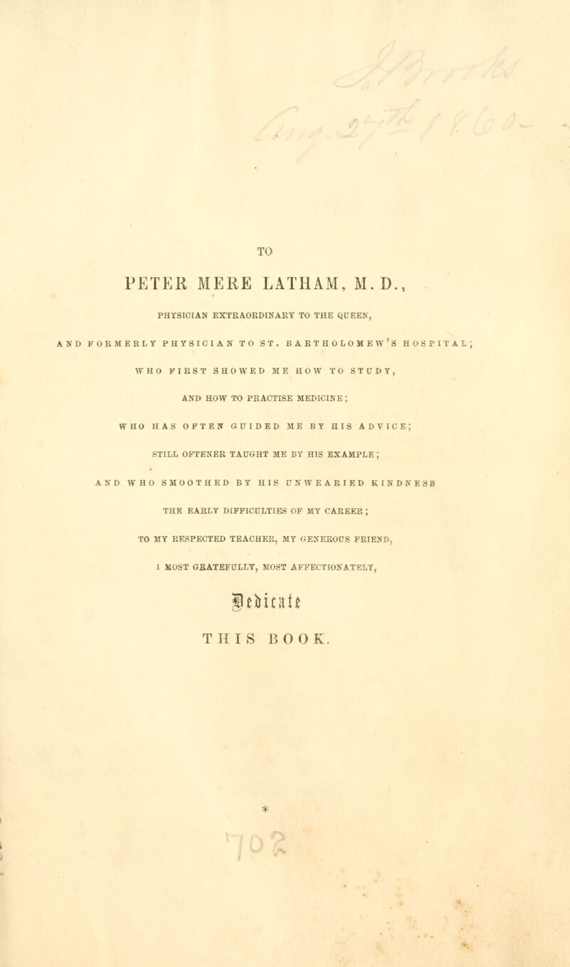 TO PETER MERE LATHAM, M.D., PHYSICIAN EXTEAOKDINARY TO THE QUEEN, AND FORMEBLY PHYSICIAN TO ST. BAKTHOLOMEW'S HOSPITAL; WHO FIRST SHOWED ME HOW TO STUDY, AND HOW TO PRACTISE MEDICINE; WHO HAS OFTEN GUIDED ME BY HIS ADVICE; STILL OFTENER TAUGHT ME BY HIS EXAMPLE ; AND WHO SMOOTHED BY HIS UNWEARIED KINDNESS THE EARLY DIFFICULTIES OF MY CAREER ; TO MY RESPECTED TEACHER, MY GENEROUS FRIEND, I MOST GRATEFULLY, MOST AFFECTIONATELY, THIS BOOK.