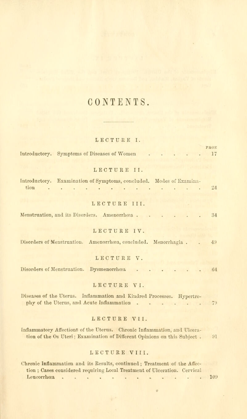 CONTENTS. LECTURE I. PAGE Introductory. Symptoms of Diseases of Women 17 LECTURE II. Introductory. Examination of Symptoms, concluded. Modes of Examina- tion 24 LECTUREIII. Menstruation, and its Disorders. Amenorrhcea 34 LECTURE IV. Disorders of Menstruation. Amenorrlioea, concluded. Menorrhagia . . 49 LECTURE V. Disorders of Menstruation. Dysmenorrhcea 64 LECTURE VI. Diseases of the Uterus. Inflammation and Kindred Processes. Hypertro- phy of the Uterus, and Acute Inflammation ...... 7^^ LECTURE VII. Inflammatory Affections of the Uterus. Chronic Inflammation, and Ulcera- tion of the Os Uteri; Examination of Diflerent Opinions on tliis Subject . 91 LECTURE VIII. Chronic Inflammation and its Results, continued; Treatment of the Afi'ec- tion ; Cases considered requiring Local Treatment of Ulceration. Cervical Leucorrhcea ............ 10t>