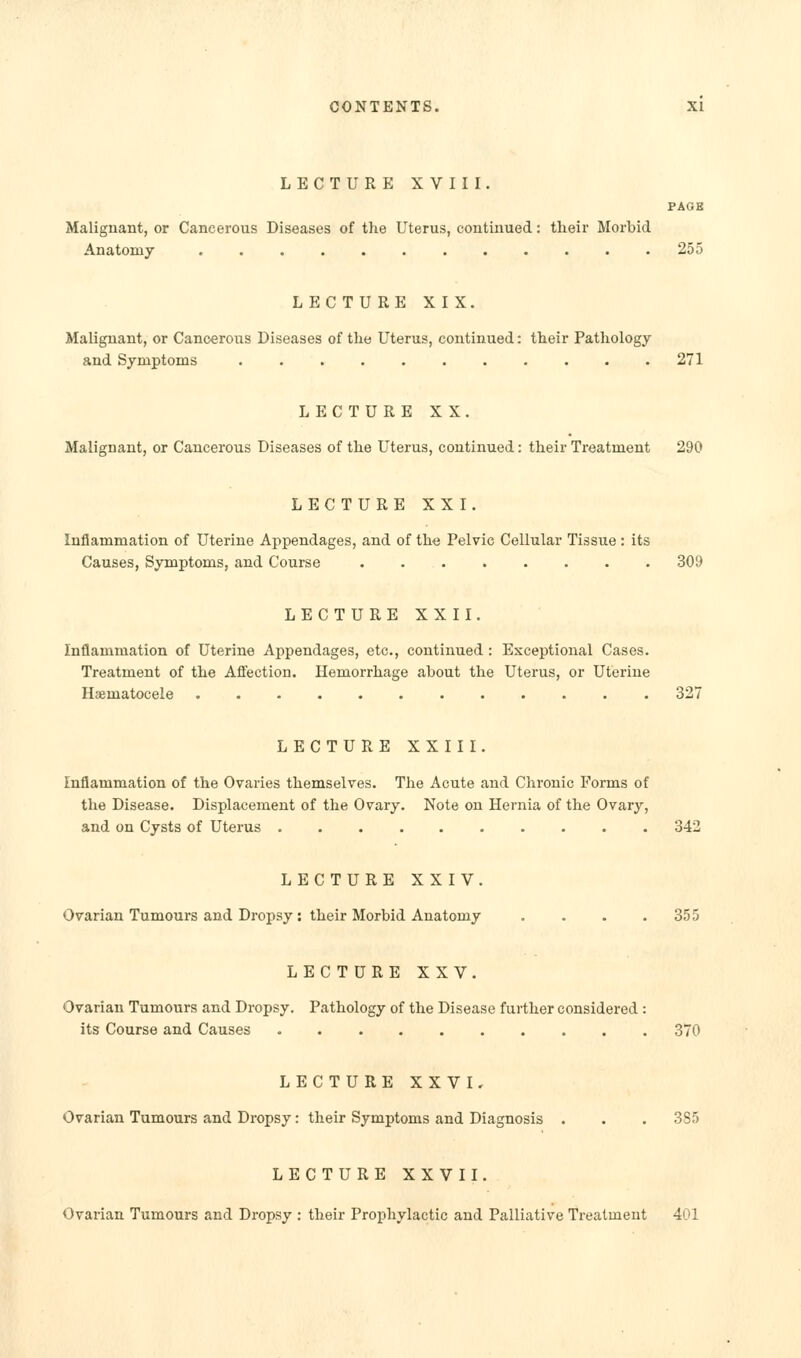 LECTURE XVIII. PAGE Malignant, or Cancerous Diseases of the Uterus, continued: their Morbid Anatomy 255 LECTURE XIX. Malignant, or Cancerous Diseases of the Uterus, continued: their Pathology and Symptoms 271 LECTURE XX. Malignant, or Cancerous Diseases of the Uterus, continued: their Treatment 290 LECTURE XXI. Inflammation of Uterine Appendages, and of the Pelvic Cellular Tissue : its Causes, Symptoms, and Course . 309 LECTURE XXII. Inflammation of Uterine Appendages, etc., continued: Exceptional Cases. Treatment of the Aflfection. Hemorrhage about the Uterus, or Uterine Hsematocele ............ 327 LECTURE XXIII. inflammation of the Ovaries themselves. The Acute and Chronic Forms of the Disease. Displacement of the Ovary. Note on Hernia of the Ovary, and on Cysts of Uterus 342 LECTURE XXIV. Ovarian Tumours and Dropsy : their Morbid Anatomy . . . .355 LECTURE XXV. Ovarian Tumours and Dropsy. Pathology of the Disease further considered : its Course and Causes 370 LECTURE XXVK Ovarian Tumours and Dropsy: their Symptoms and Diagnosis . . . 385 LECTURE XXVII. Ovarian Tumours and Dropsy : their Prophylactic and Palliative Treatment 401