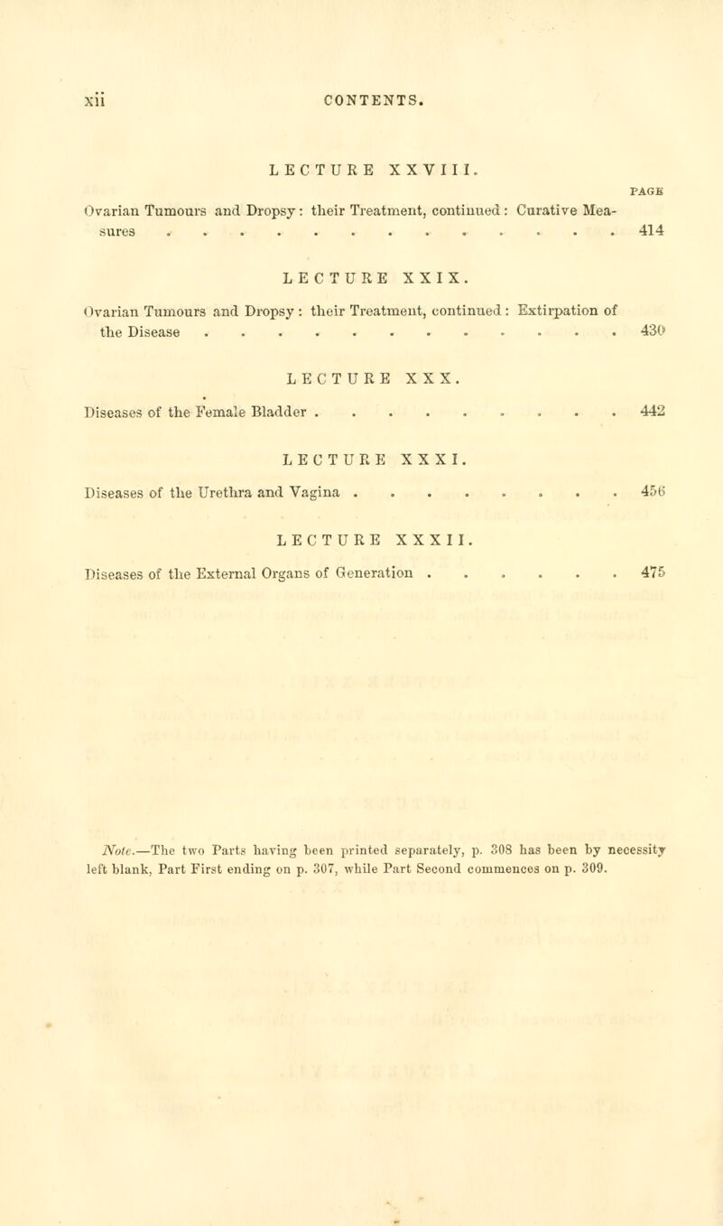 LECTURE XXVIII. PAGB Ovarian Tumours and Dropsy: their Treatment, continued : Curative Mea- sures ............. 414 LECTURE XXIX. Ovarian Tumours and Dropsy : their Treatment, continued : Extirpation of the Disease ............ 430 LECTURE XXX. Diseases of the Female Bladder 442 LECTURE XXXI. Diseases of the Urethra and Vagina 456 LECTURE XXXII. Diseases of the External Organs of Generation ...... 475 Note.—The two Parts having been printed separately, p. 308 has been by necessity left blank, Part First ending on p. 307, while Part Second commences on p. 309.