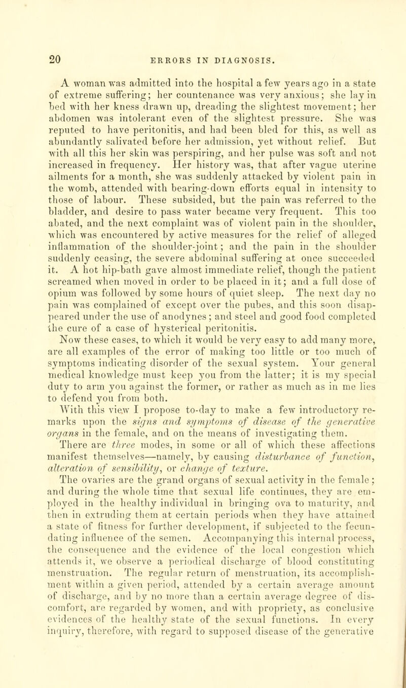 A woman was admitted into the hospital a few years ago in a state of extreme suffering; her countenance was very anxious; she hiy in bed with her kness drawn up, dreading the slightest movement; her abdomen was intolerant even of the slightest pressure. She was reputed to have peritonitis, and had been bled for this, as well as abundantly salivated before her admission, yet without relief. But with all this her skin was perspiring, and her pulse was soft and not increased in frequency. Her history was, that after vague uterine ailments for a month, she was suddenly attacked by violent pain in the womb, attended with bearing-down efforts equal in intensity to those of labour. These subsided, but the pain was referred to the bladder, and desire to pass water became very frequent. This too abated, and the next complaint was of violent pain in the shoulder, which was encountered by active measures for the relief of alleged inflammation of the shoulder-joint; and the pain in the shoulder suddenly ceasing, the severe abdominal suffering at once succeeded it. A hot hip-bath gave almost immediate relief, though the patient screamed Avhen moved in order to be placed in it; and a full dose of opium was followed by some hours of quiet sleep. The next day no pain was complained of except over the pubes, and this soon disap- peared under the use of anodynes ; and steel and good food completed the cure of a case of hysterical peritonitis. Now these cases, to which it would be very easy to add many more, are all examples of the error of making too little or too much of symptoms indicating disorder of the sexual system. Your general medical knowledge must keep you from the latter; it is my special duty to arm you against the former, or rather as much as in me lies to defend you from both. With this vie.w I propose to-day to make a few introductory re- marks upon the signs mid symptoms of disease of the generative organs in the female, and on the means of investigating them. There are three modes, in some or all of which these affections manifest themselves—namely, by causing disturbance of function, alteration of sensibility, or change of texture. The ovaries are the grand organs of sexual activity in the female ; and during the whole time that sexual life continues, they are em- ployed in the healthy individual in bringing ova to maturity, and then in extruding them at certain periods when they have attained a state of fitness for further development, if subjected to the fecun- dating influence of the semen. Accompanying this internal process, the consequence and the evidence of the local congestion which attends it, we observe a periodical discharge of blood constituting menstruation. The regular return of menstruation, its accomplish- ment within a given period, attended by a certain average amount of discharge, and by no more than a certain average degree of dis- comfort, are regarded by women, and with propriety, as conclusive evidences of the healthy state of the sexual functions. In every inquiry, therefore, with regard to supposed disease of the generative