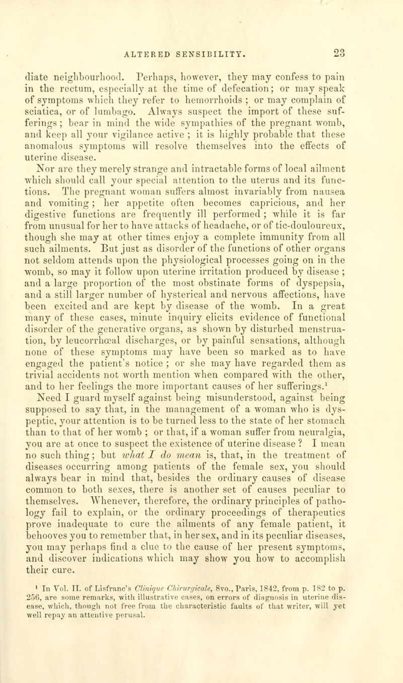 (liate neighbourhood. Perhaps, however, they may confess to pain in the rectum, especially at the time of defecation; or may speak of symptoms which they refer to hemorrhoids ; or may complain of sciatica, or of lumbago. Always suspect the import of these suf- ferings ; boar in mind the wide sympathies of the pregnant womb, and keep all your vigilance active ; it is highly probable that these anomalous symptoms will resolve themselves into the effects of uterine disease. Nor are they merely strange and intractable forms of local ailment ■which should call your special attention to the uterus and its func- tions. The pregnant woman suffers almost invariably from nausea and vomiting; her appetite often becomes capricious, and her digestive functions are frequently ill performed ; while it is far from unusual for her to have attacks of headache, or of tic-douloureux, though she may at other times enjoy a complete immunity from all such ailments. But just as disorder of the functions of other organs not seldom attends upon the physiological processes going on in the womb, so may it follow upon uterine irritation produced by disease ; and a large proportion of the most obstinate forms of dyspepsia, and a still larger number of hysterical and nervous affections, have been excited and are kept by disease of the womb. In a great many of these cases, minute inquiry elicits evidence of functional disorder of the generative organs, as shown by disturbed menstrua- tion, by leucorrhoeal discharges, or by painful sensations, although none of these symptoms may have been so marked as to have engaged the patient's notice ; or she may have regarded them as trivial accidents not worth mention when compared with the other, and to her feelings the more important causes of her sufferings.^ Need I guard myself against being misunderstood, against being supposed to say that, in the management of a woman who is dys- peptic, your attention is to be turned less to the state of her stomach than to that of her womb ; or that, if a woman suffer from neuralgia, you are at once to suspect the existence of uterine disease ? I mean no such thing; but what I do mean is, that, in the treatment of diseases occurring among patients of the female sex, you should always bear in mind that, besides the ordinary causes of disease common to both sexes, there is another set of causes peculiar to themselves. Whenever, therefore, the ordinary principles of patho- logy fail to explain, or the ordinary proceedings of therapeutics prove inadequate to cure the ailments of any female patient, it behooves you to remember that, in her sex, and in its peculiar diseases, you may perhaps find a clue to the cause of her present symptoms, and discover indications wdiich may show you how to accomplish their cure. ' In Vol. II. of Lisfranc's CUnique Chinirr/icah, 8vo., Paris, 1842, from p. 182 to p. 256, are some remarks, with illustrative cases, on errors of diagnosis in uterine dis- ease, which, though not free from the characteristic faults of that writer, will yet well repay an attentive perusal.