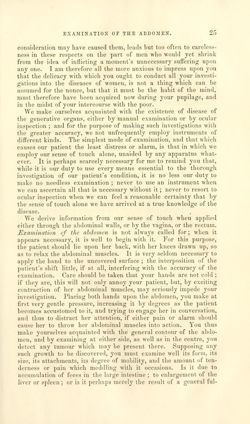 consideration may have caused them, leads but too often to careless- ness in these respects on the part of men who would yet shrink from the idea of inflicting a moment's unnecessary suffering upon any one. I am therefore all the more anxious to impress upon you that the delicacy with which you ought to conduct all your investi- gations into the diseases of women, is not a thing which can be assumed for the nonce, but that it must be the habit of the mind, must therefore have been acquired now during your pupilage, and in the midst of your intercourse with the poor. We make ourselves acquainted with the existence of disease of the generative organs, either by manual examination or by ocular inspection ; and for the purpose of making such investigations with the greater accuracy, we not unfrequently employ instruments of different kinds. The simplest mode of examination, and that which causes our patient the least distress or alarm, is that in which we employ our sense of touch alone, unaided by any apparatus what- ever. It is perhaps scarcely necessary for me to remind you that, while it is our duty to use every means essential to the thorough investigation of our patient's condition, it is no less our duty to make no needless examination ; never to use an instrument when we can ascertain all that is necessary without it; never to resort to ocular inspection when we can feel a reasonable certainty that by the sense of touch alone we have arrived at a true knowledge of the disease. We derive information from our sense of touch when applied either through the abdominal walls, or by the vagina, or the rectum. Examination of the abdomen is not always called for; when it appears necessary, it is well to begin with it. For this purpose, the patient should lie upon her back, with her knees drawn up, so as to relax the abdominal muscles. It is very seldom necessary to apply the hand to the uncovered surface ; the interposition of the patient's shift little, if at all, interfering with the accuracy of the examination. Care should be taken that your hands are not cold ; if they are, this will not only annoy your patient, but, by exciting contraction of her abdominal muscles, may seriously impede your investigation. Placing both hands upon the abdomen, you make at first very gentle pressure, increasing it by degrees as the patient becomes accustomed to it, and trying to engage her in conversation, and thus to distract her attention, if either pain or alarm should cause her to throw her abdominal muscles into action. You thus make yourselves acquainted with the general contour of the abdo- men, and by examining at either side, as well as in the centre, you detect any tumour which may be present there. Supposing any such growth to be discovered, you must examine well its form, its size, its attachments, its degree of mobility, and the amount of ten- derness or pain which meddling Avith it occasions. Is it due to accumulation of feces in the large intestine ; to enlargement of the liver or spleen; or is it perhaps merely the result of a general ful-