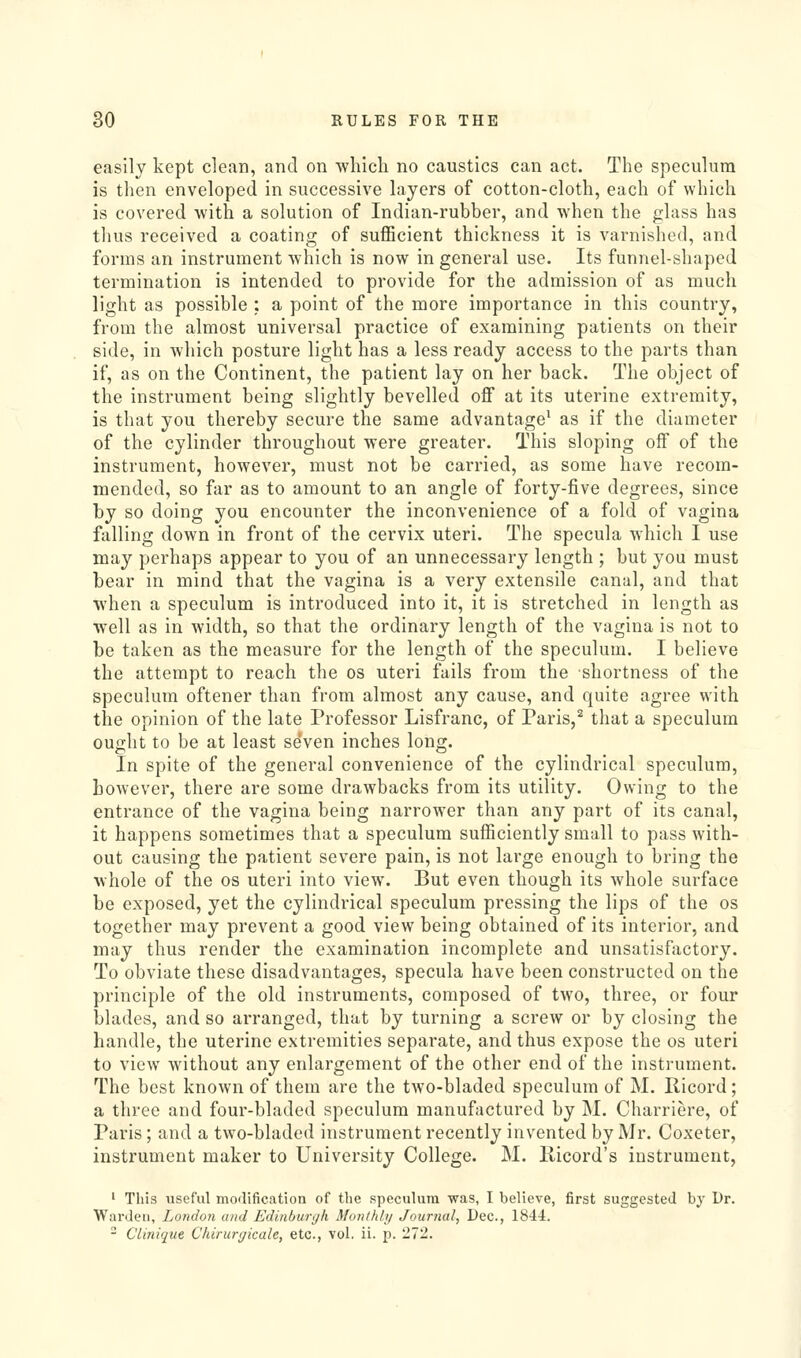 easily kept clean, and on wliich no caustics can act. The speculum is then enveloped in successive layers of cotton-cloth, each of which is covered with a solution of Indian-rubber, and when the glass has thus received a coating of suflBcient thickness it is varnished, and forms an instrument which is now in general use. Its funnel-shaped termination is intended to provide for the admission of as much light as possible : a point of the more importance in this country, from the almost universal practice of examining patients on their side, in which posture light has a less ready access to the parts than if, as on the Continent, the patient lay on her back. The object of the instrument being slightly bevelled oflf at its uterine extremity, is that you thereby secure the same advantage^ as if the diameter of the cylinder throughout were greater. This sloping off of the instrument, however, must not be carried, as some have recom- mended, so far as to amount to an angle of forty-five degrees, since by so doing you encounter the inconvenience of a fold of vagina falling down in front of the cervix uteri. The specula which I use may perhaps appear to you of an unnecessary length ; but you must bear in mind that the vagina is a very extensile canal, and that when a speculum is introduced into it, it is stretched in length as well as in width, so that the ordinary length of the vagina is not to be taken as the measure for the length of the speculum. I believe the attempt to reach the os uteri fails from the shortness of the speculum oftener than from almost any cause, and quite agree with the opinion of the late Professor Lisfranc, of Paris,^ that a speculum ought to be at least seVen inches long. In spite of the general convenience of the cylindrical speculum, however, there are some drawbacks from its utility. Owing to the entrance of the vagina being narrower than any part of its canal, it happens sometimes that a speculum sufficiently small to pass with- out causing the patient severe pain, is not large enough to bring the whole of the os uteri into view. But even though its whole surface be exposed, yet the cylindrical speculum pressing the lips of the os together may prevent a good view being obtained of its interior, and may thus render the examination incomplete and unsatisfoctory. To obviate these disadvantages, specula have been constructed on the principle of the old instruments, composed of two, three, or four blades, and so arranged, that by turning a screw or by closing the handle, the uterine extremities separate, and thus expose the os uteri to view without any enlargement of the other end of the instrument. The best known of them are the two-bladed speculum of M. Ricord ; a three and four-bladed speculum manufactured by M. Charriere, of Paris; and a two-bladed instrument recently invented by Mr. Coxeter, instrument maker to University College. M. Hicord's instrument, ' This useful morlification of the speculum was, I believe, first suggested by Dr. Wai'deu, London and Edinburyh Monthhj Journal, Dec, 1844. - Cliniqtie Chirurtjicale, etc., vol. ii. p. 272.