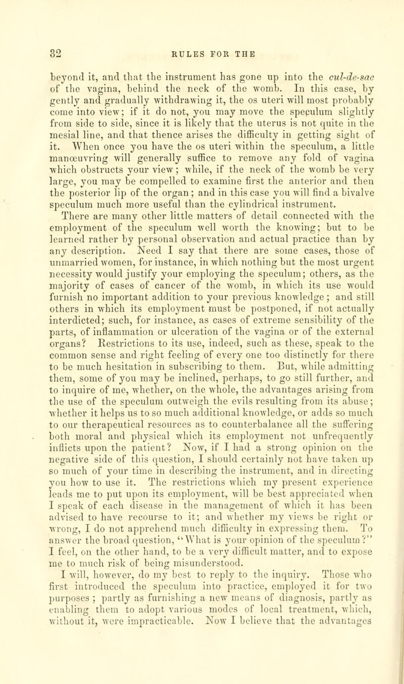 beyond it, and that the instrument has gone up into the cul-de-sac of the vagina, behind the neck of tlie womb. In this case, by gently and gradually withdrawing it, the os uteri will most probably come into view; if it do not, you may move the spepulum slightly from side to side, since it is likely that the uterus is not quite in the mesial line, and that thence arises the difficulty in getting sight of it. When once you have the os uteri within the speculum, a little manoeuvring will generally suffice to remove any fold of vaginal which obstructs your view; while, if the neck of the womb be very large, you may be compelled to examine first the anterior and then the posterior lip of the organ ; and in this case you will find a bivalve speculum much more useful than the cylindrical instrument. There are many other little matters of detail connected with the employment of the speculum well worth the knowing; but to be learned rather by personal observation and actual practice than by any description. Need I say that there are some cases, those of unmarried women, for instance, in which nothing but the most urgent necessity would justify your employing the speculum; others, as the majority of cases of cancer of the womb, in which its use would furnish no important addition to your previous knowledge; and still others in which its employment must be postponed, if not actually interdicted; such, for instance, as cases of extreme sensibility of the parts, of inflammation or ulceration of the vagina or of the external organs? Restrictions to its use, indeed, such as these, speak to the common sense and right feeling of every one too distinctly for there to be much hesitation in subscribing to them. But, while admitting them, some of you may be inclined, perhaps, to go still further, and to inquire of me, whether, on the whole, the advantages arising from the use of the speculum outweigh the evils resulting from its abuse; whether it helps us to so much additional knowledge, or adds so much to our therapeutical resources as to counterbalance all the suifering both moral and physical which its employment not unfrequently inflicts upon the patient ? Now, if I had a strong opinion on the negative side of this question, I should certainly not have taken up so much of your time in describing the instrument, and in directing you how to use it. The restrictions which my present experience leads me to put upon its employment, will be best appreciated when I speak of each disease in the management of which it has been advised to have recourse to it; and whether my views be right or wrong, I do not apprehend much difficulty in expressing them. To ansAver the broad question, What is your opinion of the speculum ? I feel, on the other hand, to be a very difficult matter, and to expose me to much risk of being misunderstood. I Avill, however, do my best to reply to the inquiry. Those who first introduced the speculum into practice, employed it for two purposes ; partly as furnishing a new means of diagnosis, partly as enabling them to adopt various modes of local treatment, which, without it, were impracticable. Now I believe that the advantages