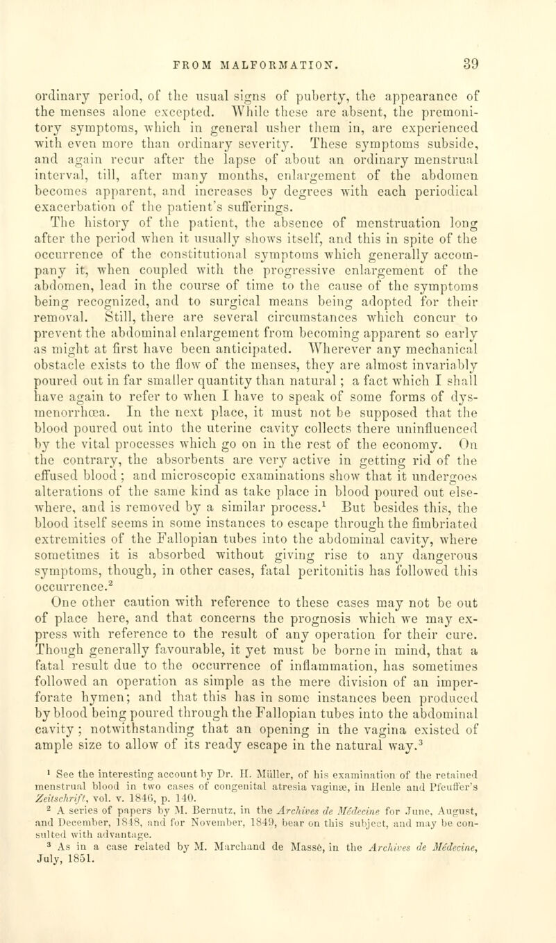 ordinary period, of the usual signs of puberty, the appearance of the menses alone excepted. While these are absent, the premoni- tory symptoms, which in general usher them in, are experienced with even more than ordinary severity. These symptoms subside, and again recur after the lapse of about an ordinary menstrual interval, till, after many months, enlargement of the abdomen becomes apparent, and increases by degrees with each periodical exacerbation of the patient's sufferings. The history of the patient, the absence of menstruation long after the period when it usually shows itself, and this in spite of the occurrence of the constitutional symptoms which generally accom- pany it, when coupled with the progressive enlargement of the abdomen, lead in the course of time to the cause of the symptoms being recognized, and to surgical means being adopted for their removal. Still, there are several circumstances which concur to prevent the abdominal enlargement from becoming apparent so early as might at first have been anticipated. Wherever any mechanical obstacle exists to the flow of the menses, they are almost invariably poured out in far smaller quantity than natural; a fact which I shall have again to refer to when I have to speak of some forms of dys- menorrhoea. In the next place, it must not be supposed that the blood poured out into the uterine cavity collects there uninfluenced by the vital processes which go on in the rest of the economy. On the contrary, the absorbents are very active in getting rid of the effused blood ; and microscopic examinations show that it undergoes alterations of the same kind as take place in blood poured out else- where, and is removed by a similar process.^ But besides this, the blood itself seems in some instances to escape through the fimbriated extremities of the Fallopian tubes into the abdominal cavity, where sometimes it is absorbed without giving rise to any dangerous symptoms, though, in other cases, fatal peritonitis has followed this occurrence.^ One other caution with reference to these cases m.ay not be out of place here, and that concerns the prognosis which we may ex- press with reference to the result of any operation for their cure. Though generally favourable, it yet must be borne in mind, that a fatal result due to the occurrence of inflammation, has sometimes followed an operation as simple as the mere division of an imper- forate hymen; and that this has in some instances been produced by blood being poured through the Fallopian tubes into the abdominal cavity ; notwithstanding that an opening in the vagina existed of ample size to allow of its ready escape in the natural way.^ • See the interesting account by Dr. 11. Miiller, of his examination of the retained menstrual blood in two cases of congenital atresia vaginae, in Heule and Pfeufl'er's Zeitschriff, vol. v. 184G, p. 140. 2 A series of papers by j\I. Bernutz, in the Archives de Bledecine. for .Tune, August, and December, 1848, and for November, 1849, bear on this subject, and may be con- sulted with advantage. 3 As in a case related by M. Marchand de Mass6, in the Archives de Me'decine, July, 1851.