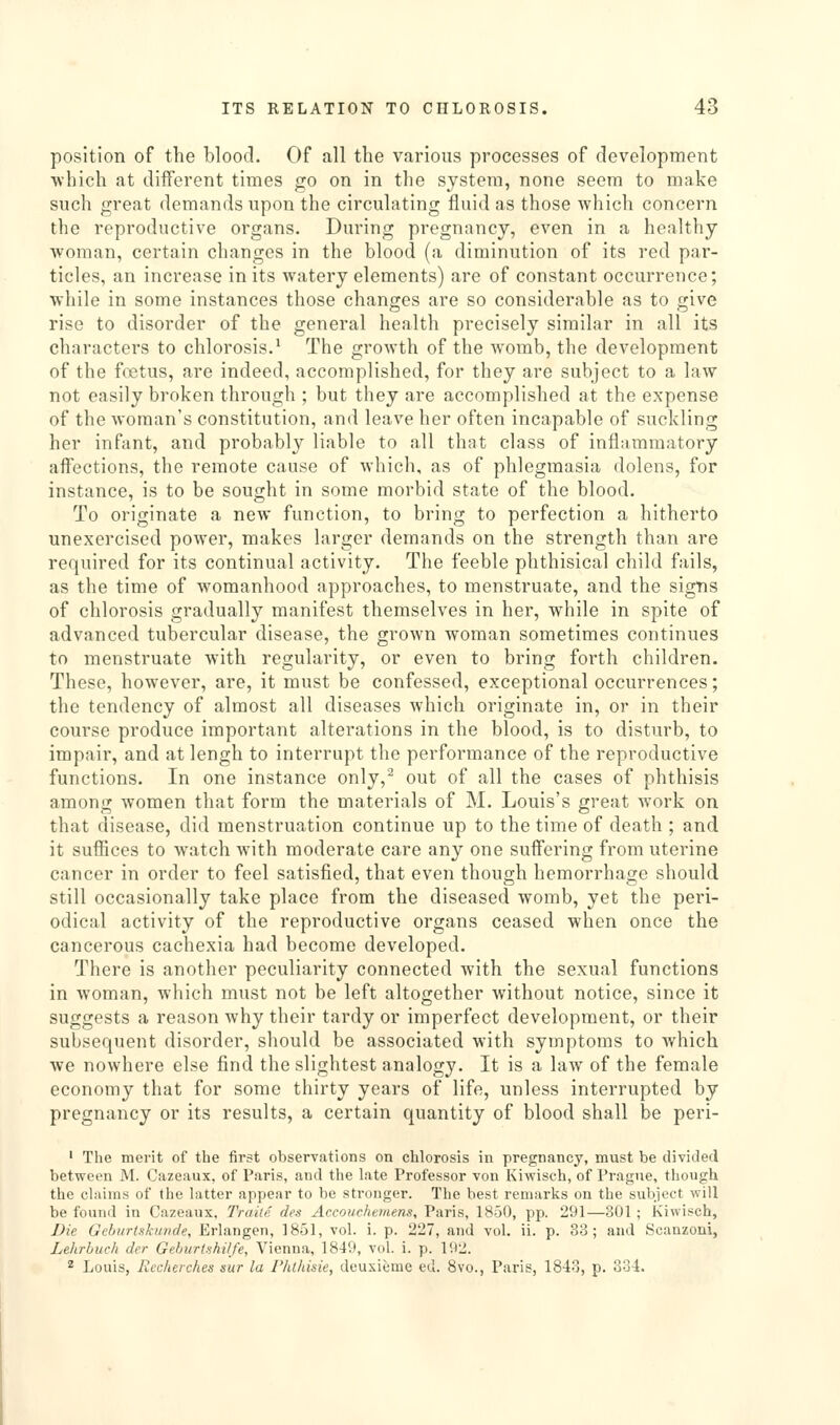 position of the blood. Of all the various processes of development ■which at different times go on in the system, none seem to make such great demands upon the circulating fluid as those which concern the reproductive organs. During pregnancy, even in a healthy woman, certain changes in the blood (a diminution of its red par- ticles, an increase in its watery elements) are of constant occurrence; while in some instances those changes are so considerable as to give rise to disorder of the general health precisely similar in all its characters to chlorosis.^ The growth of the womb, the development of the foetus, are indeed, accomplished, for they are subject to a law not easily broken through ; but they are accomplished at the expense of the woman's constitution, and leave her often incapable of suckling her infant, and probably liable to all that class of inflammatory aff'ections, the remote cause of which, as of phlegmasia dolens, for instance, is to be sought in some morbid state of the blood. To originate a new function, to bring to perfection a hitherto unexercised power, makes larger demands on the strength than are required for its continual activity. The feeble phthisical child fails, as the time of womanhood approaches, to menstruate, and the signs of chlorosis gradually manifest themselves in her, while in spite of advanced tubercular disease, the grown woman sometimes continues to menstruate with regularity, or even to bring forth children. These, however, are, it must be confessed, exceptional occurrences; the tendency of almost all diseases which originate in, or in their course produce important alterations in the blood, is to disturb, to impair, and atlengh to interrupt the performance of the reproductive functions. In one instance only,^ out of all the cases of phthisis among women that form the materials of M. Louis's great work on that disease, did menstruation continue up to the time of death ; and it suffices to watch with moderate care any one suffering from uterine cancer in order to feel satisfied, that even though hemorrhage should still occasionally take place from the diseased womb, yet the peri- odical activity of the reproductive organs ceased when once the cancerous cachexia had become developed. There is another peculiarity connected with the sexual functions in woman, which must not be left altogether without notice, since it suggests a reason why their tardy or imperfect development, or their subsequent disorder, should be associated with symptoms to Avhich we nowhere else find the slightest analogy. It is a law of the female economy that for some thirty years of life, unless interrupted by pregnancy or its results, a certain quantity of blood shall be peri- ' The merit of the fii'st observations on chlorosis in pregnancy, must be divided between M. Cazeaux, of Paris, and the late Professor von Kiwisch, of Prague, though the claims of the latter appear to be stronger. The best remarks on the subject will be found in Cazeaux, Truite des Accouchtmens, Paris, 1850, pp. 291—801; Kiwisch, Die Geburlskunde, Erlangen, 1851, vol. i. p. 227, and vol. ii. p. 33; and Scanzoni, Lehrbuch der Gehurishilfe, Vienna, 1849, vol. i. p. 192. ^ Louis, Rcclwches sur la Phthisie, deuxieme ed. 8vo., Paris, 18-lo, p. 334.