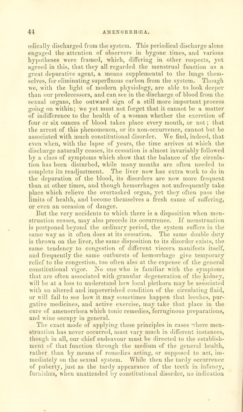 odically discharged from the system. This periodical discharge alone engaged the attention of observers in bygone times, and various hypotheses were framed, which, differing in other respects, yet agreed in this, that they all regarded the menstrual function as a great depurative agent, a means supplemental to the lungs them- selves, for eliminating superfluous carbon from the system. Though we, with the light of modern physiology, are able to look deeper than our predecessors, and can see in the discharge of blood from the sexual organs, the outward sign of a still more important process going on within; we yet must not forget that it cannot be a matter of indifference to the health of a woman whether the excretion of four or six ounces of blood takes place every month, or not; that the arrest of this phenomenon, or its non-occurrence, cannot but be associated with much constitutional disorder. We find, indeed, that even when, with the lapse of years, the time arrives at which the discharge naturally ceases, its cessation is almost invariably followed by a class of symptoms which show that the balance of the circula- tion has been disturbed, while many months are often needed to complete its readjustment. The liver now has extra work to do in the depuration of the blood, its disorders are now more frequent than at other times, and though hemorrhages not unfrequently take place which relieve the overtasked organ, yet they often pass the limits of health, and become themselves a fresh cause of suflering, or even an occasion of danger. But the very accidents to which there is a disposition when men- struation ceases, may also precede its occurrence. If menstruation is postponed beyond the ordinary period, the system suffers in the same way as it often does at its cessation. The same double duty is thrown on the liver, the same disposition to its disorder exists, the same tendenc}' to congestion of different viscera manifests itself, and frequently the same outbursts of hemorrhage give temporary relief to the congestion, too often also at the expense of the general constitutional vigor. No one who is familiar with the symptoms that are often associated with granular degeneration of the kidney, will be at a loss to understand how local plethora may be associated with an altered and impoverished condition of the circulating fluid, or will fail to see how it may sometimes happen that leeches, pur- gative medicines, and active exercise, may take that place in the cure of amenorrhoea which tonic remedies, ferruginous preparations, and wine occupy in general. The exact mode of applying these principles in cases ^/'here men- struation has never occurred, must vary much in different instances, though in all, our chief endeavour must be directed to the establish- ment of that function through the medium of the general health, rather than by means of remedies acting, or supposed to act, im- mediately on the sexual system. While then the tardy occurrence of puberty, just as the tardy appearance of the teeth in infancy, furnishes, when unattended bv constitutional disorder, no indication