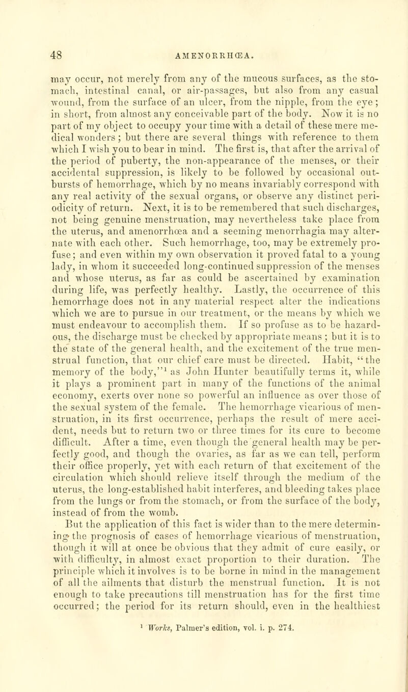 may occur, not merely from any of the mucous surfaces, as the sto- mach, intestinal canal, or air-passages, but also from any casual Avound, from the surface of an ulcer, from the nipple, from the eye; in short, from almost any conceivable part of the body. Now it is no part of my object to occupy your time with a detail of these mere me- dical wonders ; but there are several things with reference to them which I wish you to bear in mind. The first is, that after the arrival of the period of puberty, the non-appearance of the menses, or their accidental suppression, is likely to be followed by occasional out- bursts of hemorrhage, which by no means invariably correspond with any real activity of the sexual organs, or observe any distinct peri- odicity of return. Next, it is to be remembered that such discharges, not being genuine menstruation, may nevertheless take place from the uterus, and amenorrhoea and a seeming monorrhagia may alter- nate with each other. Such hemorrhage, too, may be extremely pro- fuse ; and even within my own observation it proved fatal to a young lady, in whom it succeeded long-continued suppression of the menses and whose uterus, as far as could be ascertained by examination during life, was perfectly healthy. Lastly, the occurrence of this hemorrhage does not in any material respect alter the indications which we are to pursue in our treatment, or the means by which we must endeavour to accomplish them. If so profuse as to be hazard- ous, the discharge must be checked by appropriate means ; but it is to the state of the general health, and the excitement of the true men- strual function, that our chief care must be directed. Habit, the memory of the body,^ as John Hunter beautifully terms it, while it plays a prominent part in many of the functions of the animal economy, exerts over none so powerful an influence as over those of the sexual system of the female. The hemorrhage vicarious of men- struation, in its first occurrence, perhaps the result of mere acci- dent, needs but to return two or three times for its cure to become difficult. After a time, even though the general health may be per- fectly good, and though the ovaries, as far as we can tell, perform their office properly, yet with each return of that excitement of the circulation which should relieve itself through the medium of the uterus, the long-established habit interferes, and bleeding takes place from the lungs or from the stomach, or from the surface of the body, instead of from the womb. But the application of this fact is wider than to the mere determin- ing- the prognosis of cases of hemorrhage vicarious of menstruation, though it will at once be obvious that they admit of cure easily, or with difl^iculty, in almost exact proportion to their duration. The principle which it involves is to be borne in mind in the management of all the ailments that disturb the menstrual function. It is not enough to take precautions till menstruation has for the first time occurred; the period for its return should, even in the healthiest ' Works, Palmer's edition, vol. i. p. 274.