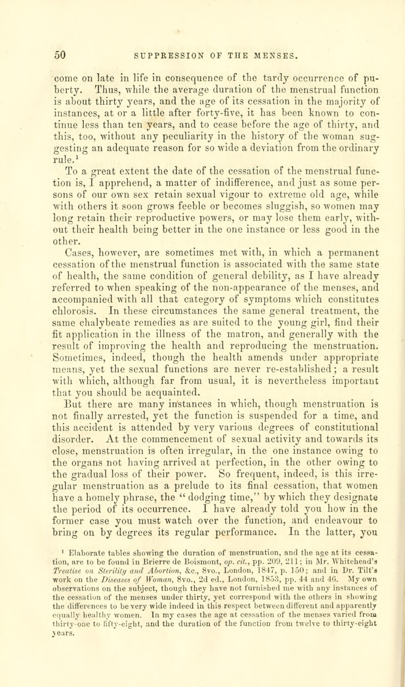 come on late in life in consequence of the tavdy occurrence of pu- berty. Thus, while the average duration of the menstrual function is about thirty years, and the age of its cessation in the majority of instances, at or a little after forty-five, it has been known to con- tinue less than ten years, and to cease before the age of thirty, and this, too, Avithout any peculiarity in the history of the woman sug- gesting an adequate reason for so wide a deviation from the ordinary rule.-' To a great extent the date of the cessation of the menstrual func- tion is, I apprehend, a matter of indifference, and just as some per- sons of our own sex retain sexual vigour to extreme old age, while with others it soon grows feeble or becomes sluggish, so women may long retain their reproductive powers, or may lose them early, with- out their health being better in the one instance or less good in the other. Cases, however, are sometimes met with, in which a permanent cessation of the menstrual function is associated with the same state of health, the same condition of general debility, as I have already referred to when speaking of the non-appearance of the menses, and accompanied with all that category of symptoms which constitutes chlorosis. In these circumstances the same general treatment, the same chalybeate remedies as are suited to the young girl, find their fit application in the illness of the matron, and generally with the result of improving the health and reproducing the menstruation. Sometimes, indeed, though the health amends under appropriate means, yet the sexual functions are never re-established; a result with which, although far from usual, it is nevertheless important that you should be acquainted. But there are many instances in which, though menstruation is not finally arrested, yet the function is suspended for a time, and this accident is attended by very various degrees of constitutional disorder. At the commencement of sexual activity and towards its close, menstruation is often irregular, in the one instance owing to the organs not having arrived at perfection, in the other owing to the gradual loss of their power. So frequent, indeed, is this irre- gular menstruation as a prelude to its final cessation, that women have a homely phrase, the  dodging time, by which they designate the period of its occurrence. I have already told you how in the former case you must watch over the function, and endeavour to bring on by degrees its regular performance. In the latter, you ' Elaborate tables sbowing the duration of menstruation, and the a.qe at its cessa- tion, are to be found in Brierre de Boismont, op. cit., pp. 209, 211; in Mr. Whitehead's Treatise on Sterility and Abortion, &c., 8vo., London, 1847, p. 150; and in Dr. Tilt'a work on the Diseases of Woman, Bvo., 2d ed., London, 1853, pp. 44 and 4G. My own observations on the subject, though they have not furnished me ■with any instances of the cessation of the menses under thirty, yet correspond with the others in showing the differences to be very wide indeed in this respect between difiereut and apparently equally healthy women. In my cases the age at cessation of the menses varied from thirty-one to fifty-eight, and the duration of the function from twelve to tliirty-cight years.
