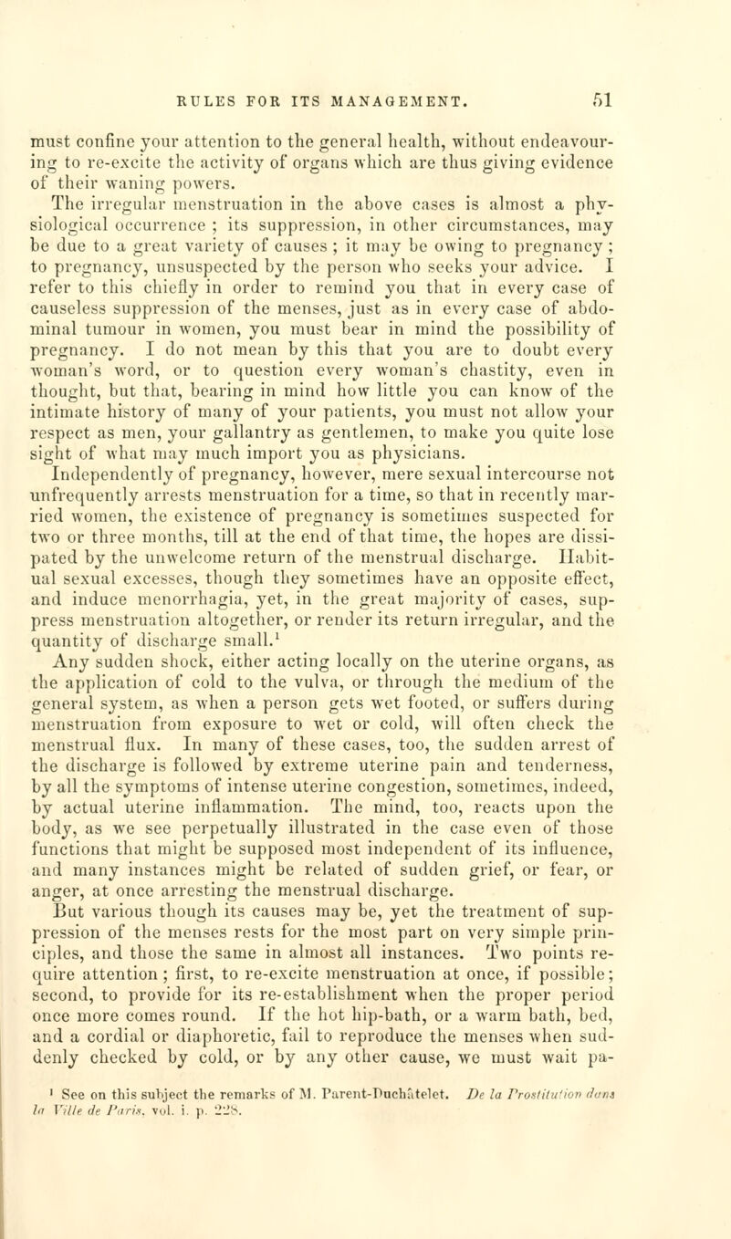 must confine your attention to the general health, without endeavour- ing to re-excite the activity of organs which are thus giving evidence of their waning powers. The irregular menstruation in the above cases is almost a phy- siological occurrence ; its suppression, in other circumstances, may be due to a great variety of causes ; it may be owing to pregnancy ; to pregnancy, unsuspected by the person who seeks your advice. I refer to this chiefly in order to remind you that in every case of causeless suppression of the menses, just as in every case of abdo- minal tumour in women, you must bear in mind the possibility of pregnancy. I do not mean by this that you are to doubt every woman's word, or to question every woman's chastity, even in thought, but that, bearing in mind how little you can know of the intimate history of many of your patients, you must not allow your respect as men, your gallantry as gentlemen, to make you quite lose sight of what may much import you as physicians. Independently of pregnancy, however, mere sexual intercourse not unfrequently arrests menstruation for a time, so that in recently mar- ried women, the existence of pregnancy is sometimes suspected for two or three months, till at the end of that time, the hopes are dissi- pated by the unwelcome return of the menstrual discharge. Habit- ual sexual excesses, though they sometimes have an opposite effect, and induce menorrhagia, yet, in the great majority of cases, sup- press menstruation altogether, or render its return irregular, and the quantity of discharge small.^ Any sudden shock, either acting locally on the uterine organs, as the application of cold to the vulva, or through the medium of the general system, as when a person gets wet footed, or suffers during menstruation from exposure to wet or cold, will often check the menstrual flux. In many of these cases, too, the sudden arrest of the discharge is followed by extreme uterine pain and tenderness, by all the symptoms of intense uterine congestion, sometimes, indeed, by actual uterine inflammation. The mind, too, reacts upon the body, as we see perpetually illustrated in the case even of those functions that might be supposed most independent of its influence, and many instances might be related of sudden grief, or fear, or anger, at once arresting the menstrual discharge. But various though its causes may be, yet the treatment of sup- pression of the menses rests for the most part on very simple prin- ciples, and those the same in almost all instances. Two points re- quire attention ; first, to re-excite menstruation at once, if possible; second, to provide for its re-establishment when the proper period once more comes round. If the hot hip-bath, or a warm bath, bed, and a cordial or diaphoretic, fail to reproduce the menses when sud- denly checked by cold, or by any other cause, we must wait pa- ' See on this subject tlie remarks of M. Parent-Ducli'itelct. De la Proslitu'ion duns la Ville de Pari.i, vol. i. p. 2Jt<.