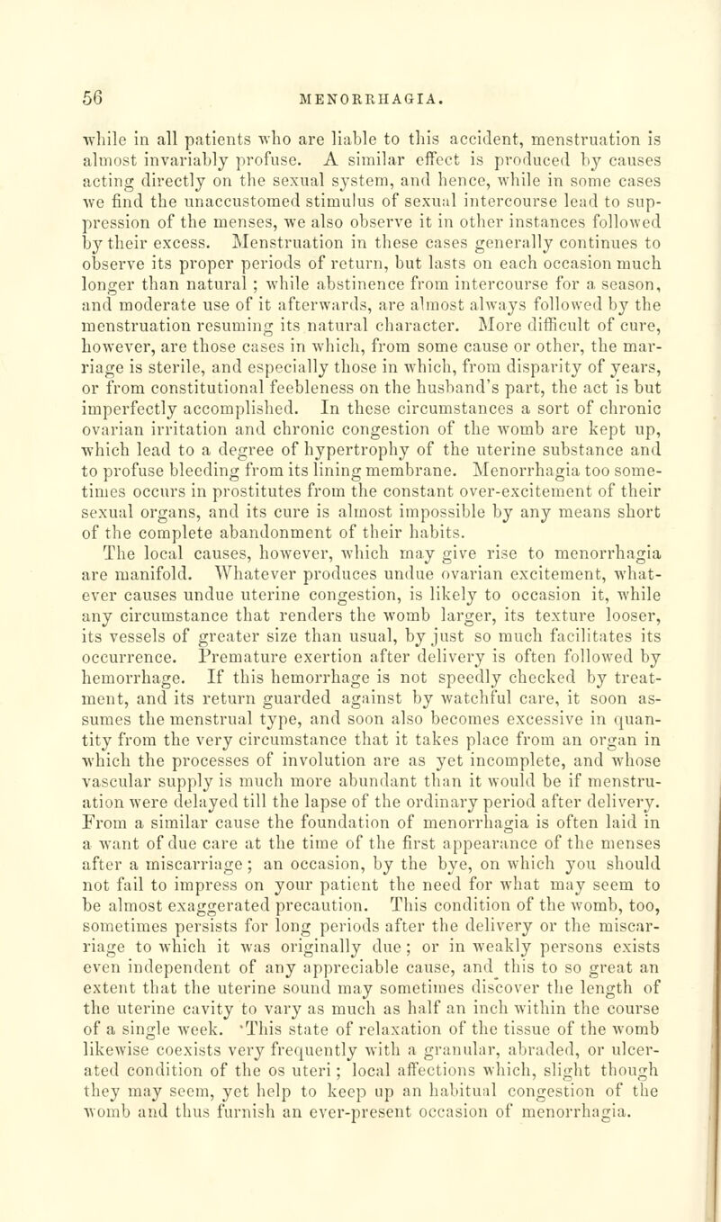 ■while In all patients v\'lio are liable to this accident, menstruation is almost invariably profuse. A similar effect is produced by causes acting directly on the sexual system, and hence, while in some cases ^Ye find the unaccustomed stimulus of sexual intercourse lead to sup- pression of the menses, we also observe it in other instances followed by their excess. Menstruation in these cases generally continues to observe its proper periods of return, but lasts on each occasion much longer than natural ; while abstinence from intercourse for a season, and moderate use of it afterwards, are almost always followed by the menstruation resuming its natural character. More difficult of cure, however, are those cases in which, from some cause or other, the mar- riage is sterile, and especially those in which, from disparity of years, or from constitutional feebleness on the husband's part, the act is but imperfectly accomplished. In these circumstances a sort of chronic ovarian irritation and chronic congestion of the womb are kept up, which lead to a degree of hypertrophy of the uterine substance and to profuse bleeding from its lining membrane. Menorrhagia too some- times occurs in prostitutes from the constant over-excitement of their sexual organs, and its cure is almost impossible by any means short of the complete abandonment of their habits. The local causes, however, which may give rise to monorrhagia are manifold. Whatever produces undue ovarian excitement, what- ever causes undue uterine congestion, is likely to occasion it, while any circumstance that renders the womb larger, its texture looser, its vessels of greater size than usual, by just so much facilitates its occurrence. Premature exertion after delivery is often followed by hemorrhage. If this hemorrhage is not speedly checked by treat- ment, and its return guarded against by watchful care, it soon as- sumes the menstrual type, and soon also becomes excessive in quan- tity from the very circumstance that it takes place from an organ in which the processes of involution are as yet incomplete, and whose vascular supply is much more abundant than it would be if menstru- ation were delayed till the lapse of the ordinary period after delivery. From a similar cause the foundation of monorrhagia is often laid in a want of due care at the time of the first appearance of the menses after a miscarriage; an occasion, by the bye, on which you should not fail to impress on your patient the need for what may seem to be almost exaggerated precaution. This condition of the womb, too, sometimes persists for long periods after the delivery or the miscar- riage to which it was originally due; or in weakly persons exists even independent of any appreciable cause, and this to so great an extent that the uterine sound may sometimes discover the length of the uterine cavity to vary as much as half an inch within the course of a single week. 'This state of relaxation of the tissue of the womb likewise coexists very frequently with a granular, abraded, or ulcer- ated condition of the os uteri; local affections which, slight though they may seem, yet help to keep up an habitual congestion of the womb and thus furnish an ever-present occasion of menorrhagia.