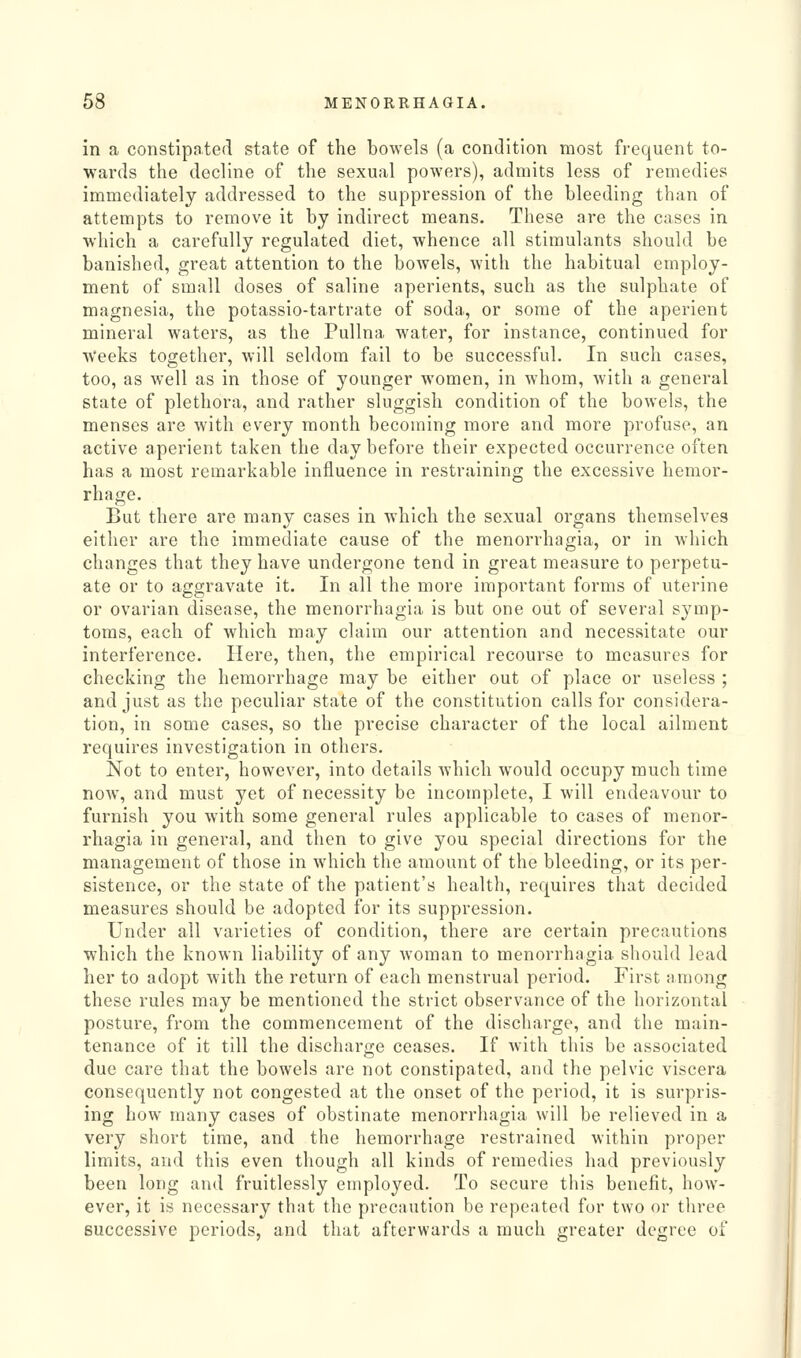 in a constipated state of the bowels (a condition most frequent to- wards the decline of the sexual powers), admits less of remedies immediately addressed to the suppression of the bleeding than of attempts to remove it by indirect means. These are the cases in which a carefully regulated diet, whence all stimulants should be banished, great attention to the bowels, with the habitual employ- ment of small doses of saline aperients, such as the sulphate of magnesia, the potassio-tartrate of soda, or some of the aperient mineral waters, as the Pullna water, for instance, continued for Weeks together, will seldom fail to be successful. In such cases, too, as well as in those of younger women, in whom, with a general state of plethora, and rather sluggish condition of the bowels, the menses are with every month becoming more and more profuse, an active aperient taken the day before their expected occurrence often has a most remarkable influence in restraining the excessive hemor- rhage. But there are many cases in which the sexual organs themselves either are the immediate cause of the menorrhagia, or in which changes that they have undergone tend in great measure to perpetu- ate or to aggravate it. In all the more important forms of uterine or ovarian disease, the menorrhagia is but one out of several symp- toms, each of which may claim our attention and necessitate our interference. Here, then, the empirical recourse to measures for checking the hemorrhage may be either out of place or useless ; and just as the peculiar state of the constitution calls for considera- tion, in some cases, so the precise character of the local ailment requires investigation in others. Not to enter, however, into details which would occupy much time now, and must yet of necessity be incomplete, I will endeavour to furnish you with some general rules applicable to cases of menor- rhagia in general, and then to give you special directions for the management of those in which the amount of the bleeding, or its per- sistence, or the state of the patient's health, requires that decided measures should be adopted for its suppression. Under all varieties of condition, there are certain precautions which the known liability of any woman to menorrhagia should lead her to adopt with the return of each menstrual period. First among these rules may be mentioned the strict observance of the horizontal posture, from the commencement of the discharge, and the main- tenance of it till the discharge ceases. If with this be associated due care that the bowels are not constipated, and the pelvic viscera consequently not congested at the onset of the period, it is surpris- ing how many cases of obstinate menorrhagia will be relieved in a very short time, and the hemorrhage restrained within proper limits, and this even though all kinds of remedies had previously been long and fruitlessly employed. To secure this benefit, how- ever, it is necessary that the precaution be repeated for two or three successive periods, and that afterwards a much greater degree of