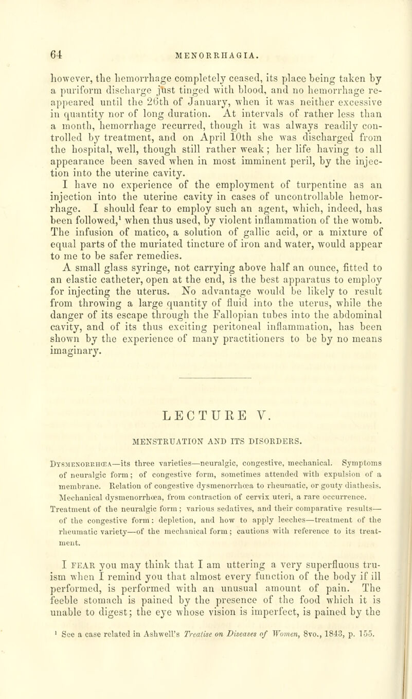 however, the hemorrhage completely ceased, its place being taken by a puriforra discharge jlist tinged with blood, and no hemorrhage re- appeared until the 2(3th of January, when it was neither excessive in quantity nor of long duration. At intervals of rather less than a month, hemorrhage recurred, though it was always readily con- trolled by treatment, and on April 10th she was discharged from the hospital, well, though still rather weak; her life having to all appearance been saved when in most imminent peril, by the injec- tion into the uterine cavity. I have no experience of the employment of turpentine as an injection into the uterine cavity in cases of uncontrollable hemor- rhage. I should fear to employ such an agent, which, indeed, has been followed,^ when thus used, by violent inflammation of the womb. The infusion of matico, a solution of gallic acid, or a mixture of equal parts of the muriated tincture of iron and water, would appear to me to be safer remedies. A small glass syringe, not carrying above half an ounce, fitted to an elastic catheter, open at the end, is the best apparatus to employ for injecting the uterus. No advantage would be likely to result from throwing a large quantity of fluid into the uterus, while the danger of its escape through the Fallopian tubes into the abdominal cavity, and of its thus exciting peritoneal inflammation, has been shown by the experience of many practitioners to be by no means imaginary. LECTURE V. MENSTRUATION AND ITS DISORDERS. Dtsmenorehcea—its three varieties—neuralgic, congestive, meclianical. Symptoms of neuralgic form; of congestive form, sometimes attended with expulsion of a membrane. Relation of congestive dysmenorrhoea to rheumatic, or gouty diathesis. Mechanical dysmenorrhoea, from contraction of cervix uteri, a rare occurrence. Treatment of the neuralgic form; various sedatives, and their comparative results— of the congestive form: depletion, and how to apply leeches—treatment of the rheumatic vai'iety—of the mechanical form; cautions with reference to its treat- ment. I FEAR you may think that I am uttering a very superfluous tru- ism when I remind you that almost every function of the body if ill performed, is performed with an unusual amount of pain. The feeble stomach is pained by the presence of the food which it is unable to digest; the eye whose vision is imperfect, is pained by the ' See a case related in Ashwell's Treatise on Diseases of Women, 8vo., 1843, p. 155.