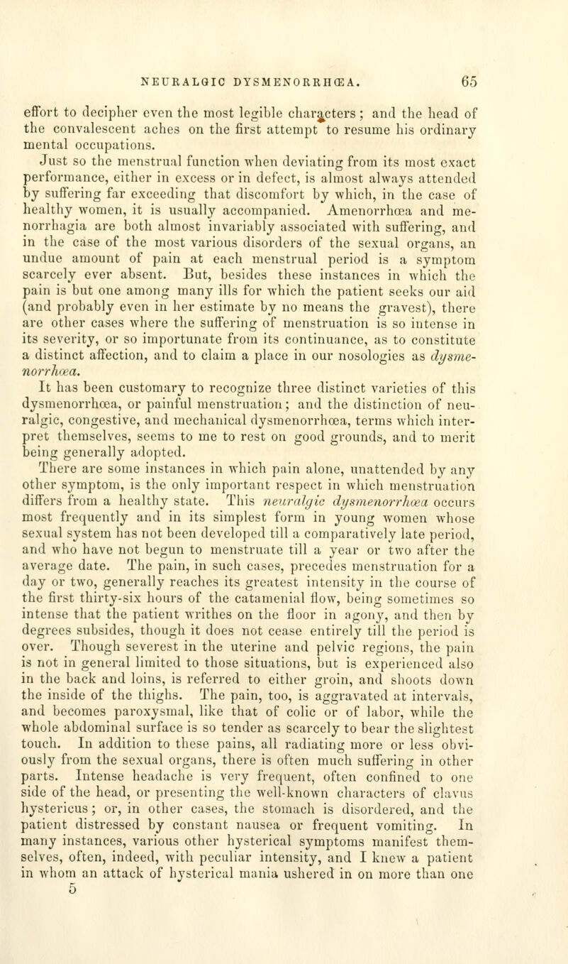 effort to decipher even the most legible charj^cters ; and the head of the convalescent aches on the first attempt to resume his ordinary mental occupations. Just so the menstrual function when deviating from its most exact performance, either in excess or in defect, is almost always attended by suffering far exceeding that discomfort by which, in the case of healthy women, it is usually accompanied. Amenorrhoea and me- norrhagia are both almost invariably associated with suffering, and in the case of the most various disorders of the sexual organs, an undue amount of pain at each menstrual period is a symptom scarcely ever absent. But, besides these instances in which the pain is but one among many ills for which the patient seeks our aid (and probably even in her estimate by no means the gravest), there are other cases where the suffering of menstruation is so intense in its severity, or so importunate from its continuance, as to constitute a distinct affection, and to claim a place in our nosologies as dysme- norrhii'a. It has been customary to recognize three distinct varieties of this dysmenorrhoea, or painful menstruation; and the distinction of neu- ralgic, congestive, and mechanical dysmenorrhoea, terms which inter- pret themselves, seems to me to rest on good grounds, and to merit being generally adopted. There are some instances in which pain alone, unattended by any other symptom, is the only important respect in which menstruation differs from a healthy state. This neuralgic dysmenorrhoea occurs most frequently and in its simplest form in young women whose sexual system has not been developed till a comparatively late period, and who have not begun to menstruate till a year or two after the average date. The pain, in such cases, precedes menstruation for a day or two, generally reaches its greatest intensity in the course of the first thirty-six hours of the catamenial flow, being sometimes so intense that the patient writhes on the floor in agony, and then by degrees subsides, though it does not cease entirely till the period is over. Though severest in the uterine and pelvic regions, the pain is not in general limited to those situations, but is experienced also in the back and loins, is referred to either groin, and shoots down the inside of the thighs. The pain, too, is aggravated at intervals, and becomes paroxysmal, like that of colic or of labor, while the whole abdominal surface is so tender as scarcely to bear the slightest touch. In addition to these pains, all radiating more or less obvi- ously from the sexual organs, there is often much suffering in other parts. Intense headache is very frequent, often confined to one side of the head, or presenting the well-known characters of clavus hystericus; or, in other cases, the stomach is disordered, and the patient distressed by constant nausea or frequent vomiting. In many instances, various other hysterical symptoms manifest them- selves, often, indeed, with peculiar intensity, and I knew a patient in whom an attack of hysterical mania ushered in on more than one 5