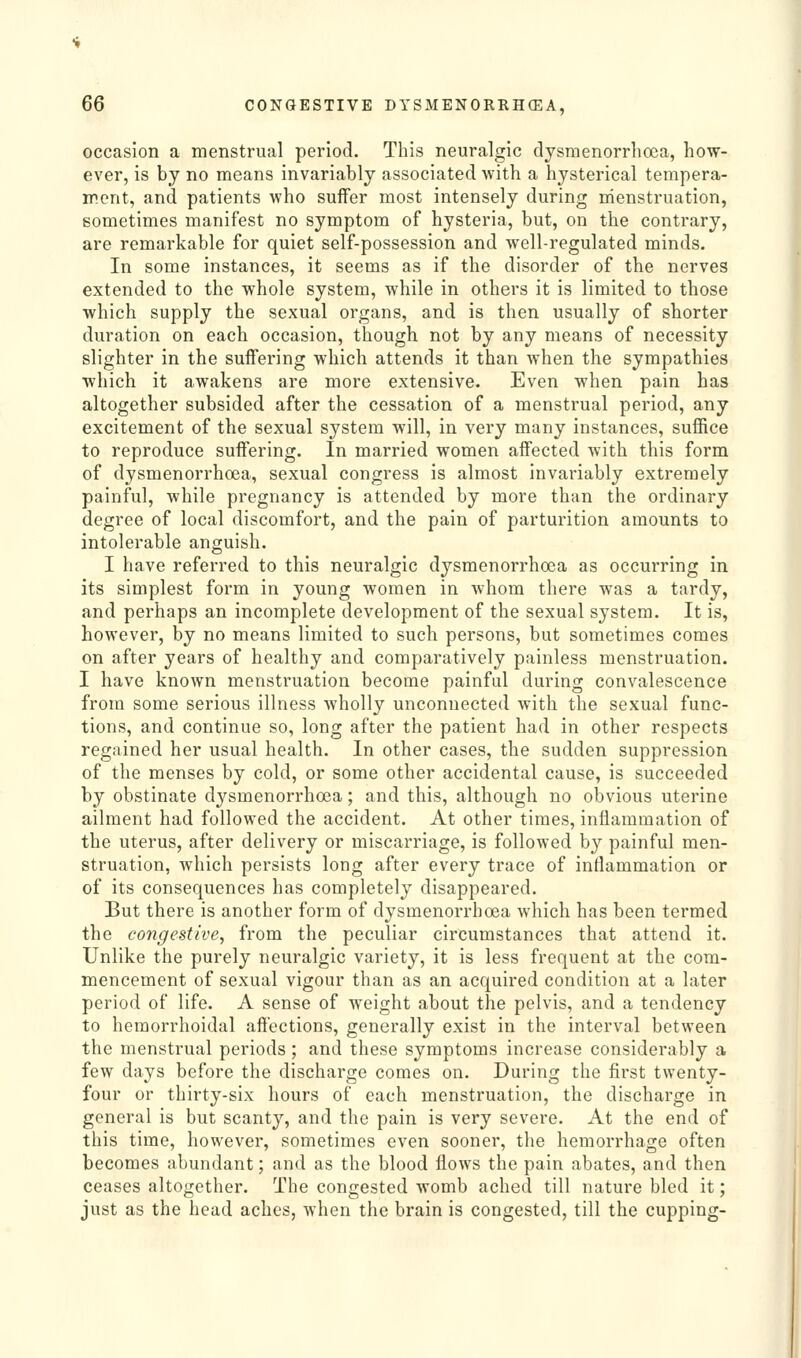 occasion a menstrual period. This neuralgic dysmenorrlioea, how- ever, is by no means invariably associated with a hysterical tempera- went, and patients who suffer most intensely during nienstruation, sometimes manifest no symptom of hysteria, but, on the contrary, are remarkable for quiet self-possession and well-regulated minds. In some instances, it seems as if the disorder of the nerves extended to the whole system, while in others it is limited to those which supply the sexual organs, and is then usually of shorter duration on each occasion, though not by any means of necessity slighter in the suffering which attends it than when the sympathies which it awakens are more extensive. Even when pain has altogether subsided after the cessation of a menstrual period, any excitement of the sexual system will, in very many instances, suffice to reproduce suffering. In married women affected with this form of dysmenorrhoea, sexual congress is almost invariably extremely painful, while pregnancy is attended by more than the ordinary degree of local discomfort, and the pain of parturition amounts to intolerable anguish. I have referred to this neuralgic dysmenorrhoea as occurring in its simplest form in young women in whom there was a tardy, and perhaps an incomplete development of the sexual system. It is, however, by no means limited to such persons, but sometimes comes on after years of healthy and comparatively painless menstruation. I have known menstruation become painful during convalescence from some serious illness wholly unconnected with the sexual func- tions, and continue so, long after the patient had in other respects regained her usual health. In other cases, the sudden suppression of the menses by cold, or some other accidental cause, is succeeded by obstinate dysmenorrhoea; and this, although no obvious uterine ailment had followed the accident. At other times, inflammation of the uterus, after delivery or miscarriage, is followed by painful men- struation, which persists long after every trace of inflammation or of its consequences has completely disappeared. But there is another form of dysmenorrhoea which has been termed the congestive, from the peculiar circumstances that attend it. Unlike the purely neuralgic variety, it is less frequent at the com- mencement of sexual vigour than as an acquired condition at a later period of life. A sense of weight about the pelvis, and a tendency to hemorrhoidal affections, generally exist in the interval between the menstrual periods ; and these symptoms increase considerably a few days before the discharge comes on. During the first twenty- four or thirty-six hours of each menstruation, the discharge in general is but scanty, and the pain is very severe. At the end of this time, however, sometimes even sooner, the hemorrhage often becomes abundant; and as the blood flows the pain abates, and then ceases altogether. The congested womb ached till nature bled it; just as the head aches, when the brain is congested, till the cupping-