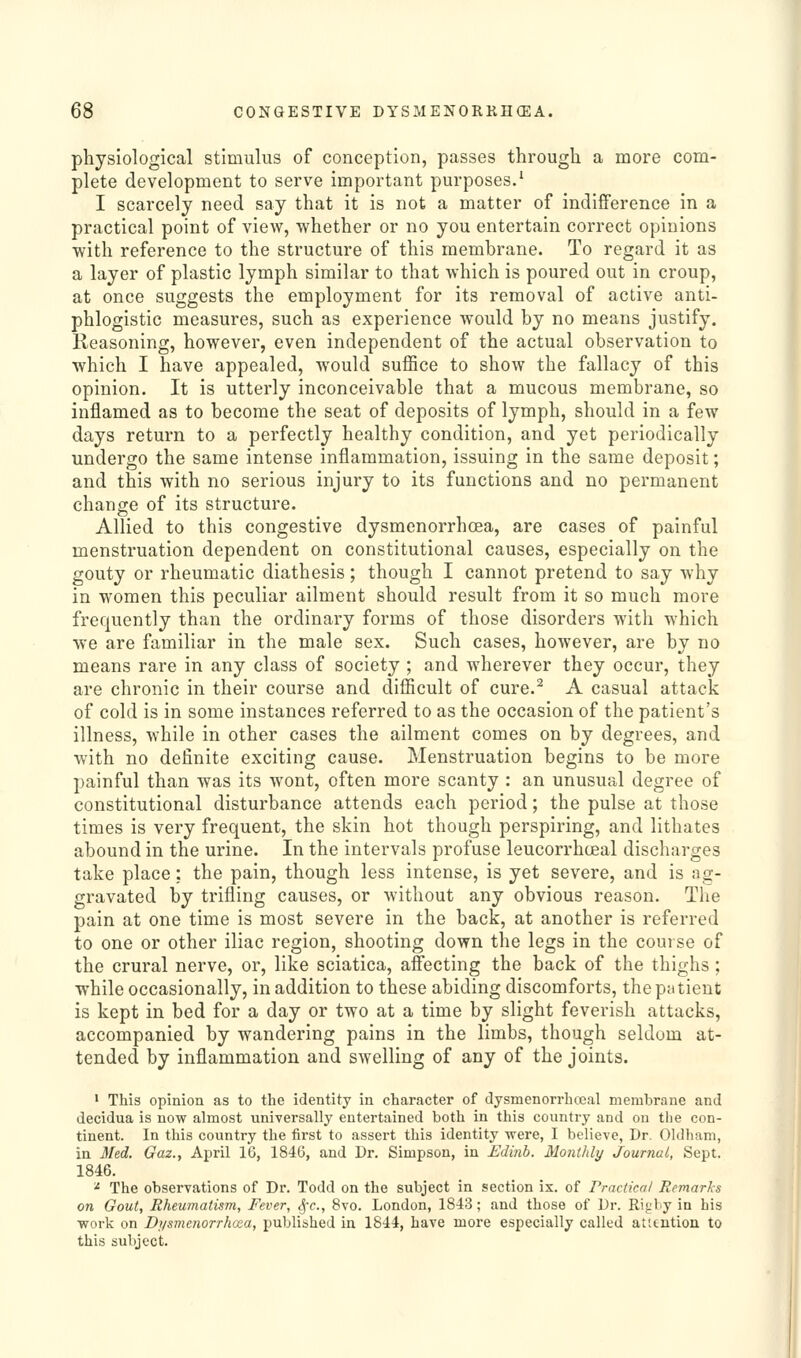physiological stimulus of conception, passes through a more com- plete development to serve important purposes.' I scarcely need say that it is not a matter of indifference in a practical point of view, whether or no you entertain correct opinions with reference to the structure of this membrane. To regard it as a layer of plastic lymph similar to that which is poured out in croup, at once suggests the employment for its removal of active anti- phlogistic measures, such as experience would by no means justify. Reasoning, however, even independent of the actual observation to which I have appealed, would suffice to show the fallacy of this opinion. It is utterly inconceivable that a mucous membrane, so inflamed as to become the seat of deposits of lymph, should in a few days return to a perfectly healthy condition, and yet periodically undergo the same intense inflammation, issuing in the same deposit; and this with no serious injury to its functions and no permanent change of its structure. Allied to this congestive dysmenorrhoea, are cases of painful menstruation dependent on constitutional causes, especially on the gouty or rheumatic diathesis; though I cannot pretend to say why in women this peculiar ailment should result from it so much more frequently than the ordinary forms of those disorders with which we are familiar in the male sex. Such cases, however, are by no means rare in any class of society ; and wherever they occur, they are chronic in their course and difficult of cure.^ A casual attack of cold is in some instances referred to as the occasion of the patient's illness, while in other cases the ailment comes on by degrees, and with no definite exciting cause. Menstruation begins to be more painful than was its wont, often more scanty : an unusual degree of constitutional disturbance attends each period; the pulse at those times is very frequent, the skin hot though perspiring, and lithates abound in the urine. In the intervals profuse leucorrhceal discharges take place: the pain, though less intense, is yet severe, and is ag- gravated by trifling causes, or without any obvious reason. The pain at one time is most severe in the back, at another is referred to one or other iliac region, shooting down the legs in the course of the crural nerve, or, like sciatica, affecting the back of the thighs ; while occasionally, in addition to these abiding discomforts, the p;t tient is kept in bed for a day or two at a time by slight feverish attacks, accompanied by wandering pains in the limbs, though seldom at- tended by inflammation and swelling of any of the joints. • This opinion as to the identity in character of dysmenorrhojal membrane and decidua is now almost universally entertained both in this country and on the con- tinent. In this country the first to assert this identity were, I believe, Dr. Oldham, in 3red. Gaz., April 16, 1846, and Dr. Simpson, in Edinb. MontJdy Journal, Sept. 1846. ^ The observations of Dr. Todd on the subject in section is. of rractical Remarks on Gout, Rheumatism, Fever, ^-c, Bvo. London, 1843; and those of Dr. Ri<;by in his work on Di/smcnorrhaa, published in 1844, have more especially called attention to this subject.