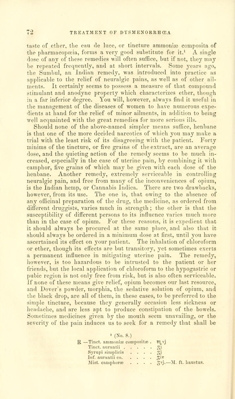 taste of ether, the eau de luce, or tincture ammoni;© coraposita of the pharmacopoeia, forms a very good substitute for it.^ A single dose of any of these remedies will often suffice, but if not, they may be repeated frequently, and at short intervals. Some years ago, the Sumbul, an Indian remedy, was introduced into practice as applicable to the relief of neuralgic pains, as well as of other ail- ments. It certainly seems to possess a measure of that compound stimulant and anodyne property which characterizes ether, though in a far inferior degree. You will, however, always find it useful in the management of the diseases of women to have numerous expe- dients at hand for the relief of minor ailments, in addition to being well acquainted with the great remedies for more serious ills. Should none of the above-named simpler means suffice, henbane is that one of the more decided narcotics of which you may make a trial with the least risk of its disagreeing with the patient. Forty minims of the tincture, or five grains of the extract, are an average dose, and the quieting action of the remedy seems to be much in- creased, especially in the case of uterine pain, by combining it with camphor, five grains of which may be given with each dose of the henbane. Another remedy, extremely serviceable in controlling neuralgic pain, and free from many of the inconveniences of opium, is the Indian hemp, or Cannabis Indica. There are two drawbacks, however, from its use. The one is, that owing to the absence of any officinal preparation of the drug, the medicine, as ordered from different druggists, varies much in strength; the other is that the susceptibility of different persons to its influence varies much more than in the case of opium. For these reasons, it is expedient that it should always be procured at the same place, and also that it should always be ordered in a minimum dose at first, until you have ascertained its effect on your patient. The inhalation of chloroform or ether, though its effects are but transitory, yet sometimes exerts a permanent influence in mitigating uterine pain. The remedy, however, is too hazardous to be intrusted to the patient or her friends, but the local application of chloroform to the hypogastric or pubic region is not only free from risk, but is also often serviceable. If none of these means give relief, opium becomes our last resource, and Dover's powder, morphia, the sedative solution of opium, and the black drop, are all of them, in these cases, to be preferred to the simple tincture, because they generally occasion less sickness or headache, and are less apt to produce constipation of the bowels. Sometimes medicines given by the mouth seem unavailing, or the severity of the pain induces us to seek for a remedy that shall be ' (No. 8.) R —Tinct. ammoniae compositie Tinct. aurantii .... Syrupi siniplicis . . . Inf. aurantii co. Mist, cauiphoraj ^vj.—M. ft. liaustus.