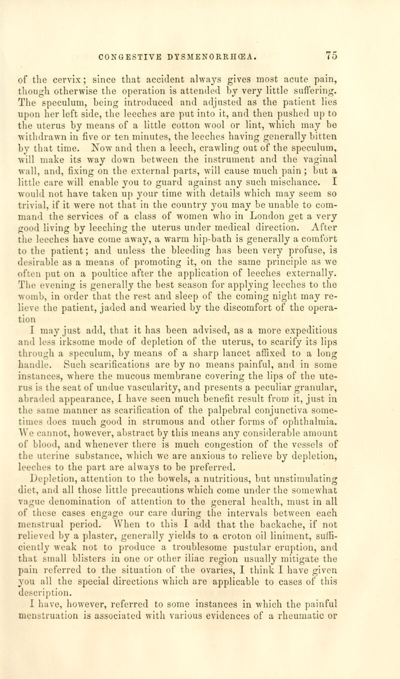 of the cervix; since that accident always gives most acute pain, tliough otherwise the operation is attended bj very little suffering. The speculum, being introduced and adjusted as the patient lies upon her left side, the leeches are put into it, and then pushed up to the uterus by means of a little cotton wool or lint, which may be withdrawn in five or ten minutes, the leeches having generally bitten by that time. Now and then a leech, crawling out of the speculum, will make its way down between the instrument and the vaginal wall, and, fixing on the external parts, will cause much pain ; but a little care will enable you to guard against any such mischance. I would not have taken up your time with details which may seem so trivial, if it were not that in the country you may be unable to com- mand the services of a class of women who in London get a very good living by leeching the uterus under medical direction. After the leeches have come away, a warm hip-bath is generally a comfort to the patient; and unless the bleeding has been very profuse, is desirable as a means of promoting it, on the same principle as we often put on a poultice after the application of leeches externally. The evening is generally the best season for applying leeches to the womb, in order that the rest and sleep of the coming night may re- lieve the patient, jaded and wearied by the discomfort of the opera- tion I may just add, that it has been advised, as a more expeditious and less irksome mode of depletion of the uterus, to scarify its lips through a speculum, by means of a sharp lancet affixed to a long handle. Such scarifications are by no means painful, and in some instances, where the mucous membrane covering the lips of the ute- rus is the seat of undue vascularity, and presents a peculiar granular, abraded appearance, I have seen much benefit result from it, just in the same manner as scarification of the palpebral conjunctiva some- times does much good in strumous and other forms of ophthalmia. We cannot, however, abstract by this means any considerable amount of blood, and whenever there is much congestion of the vessels of the uterine substance, which we are anxious to relieve by depletion, leeches to the part are always to be preferred. Depletion, attention to the bowels, a nutritious, but unstimulating diet, and all those little precautions which come under the somewhat vague denomination of attention to the general health, must in all of these cases engage our care during the intervals between each menstrual period. When to this I add that the backache, if not relieved by a plaster, generally yields to a croton oil liniment, suffi- ciently weak not to produce a troublesome pustular eruption, and that small blisters in one or other iliac region usually mitigate the pain referred to the situation of the ovaries, I think I have given you all the special directions which are applicable to cases of this description. I have, however, referred to some instances in which the painful menstruation is associated with various evidences of a rheumatic or