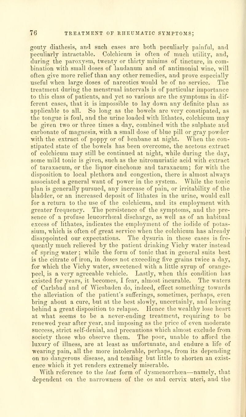 gouty diathesis, and such cases are both peculiarly painful, and peculiarly intractable. Colchicum is often of much utility, and, during the paroxysm, twenty or thirty minims of tincture, in com- bination with small doses of laudanum and of antimonial wine, will often give more relief than any other remedies, and prove especially useful when large doses of narcotics would be of no service. The treatment during the menstrual intervals is of particular importance to this class of patients, and yet so various are the symptoms in dif- ferent cases, that it is impossible to lay down any definite plan as applicable to all. So long as the bowels are very constipated, as the tongue is foul, and the urine loaded with lithates, colchicum may be given two or three times a day, combined with the sulphate and carbonate of magnesia, with a small dose of blue pill or gray powder ■with the extract of poppy or of henbane at night. When the con- stipated state of the bowels has been overcome, the acetous extract of colchicum may still be continued at night, while during the day, some mild tonic is given, such as the nitromuriatic acid with extract of taraxacum, or the liquor cinchonce and taraxacum; for with the disposition to local plethora and congestion, there is almost always associated a general want of power in the system. While the tonic plan is generally pursued, any increase of pain, or irritability of the bladder, or an increased deposit of lithates in the urine, would call for a return to the use of the colchicum, and its employment with greater frequency. The persistence of the symptoms, and the pre- sence of a profuse leucorrhoeal discharge, as well as of an habitual excess of lithates, indicates the employment of the iodide of potas- sium, which is often of great service when the colchicum has already disappointed our expectations. The dysuria in these cases is fre- quently much relieved by the patient drinking Vichy water instead of spring water; while the form of tonic that in general suits best is the citrate of iron, in doses not exceeding five grains twice a day, for which the Vichy water, sweetened with a little syrup of orange- peel, is a very agreeable vehicle. Lastly, when this condition has existed for years, it becomes, I fear, almost incurable. The waters of Carlsbad and of Wiesbaden do, indeed, effect something towards the alleviation of the patient's sufferings, sometimes, perhaps, even bring about a cure, but at the best slowly, uncertainly, and leaving behind a great disposition to relapse. Hence the wealthy lose heart at what seems to be a never-ending treatment, requiring to be renewed year after year, and imposing as the price of even moderate success, strict self-denial, and precautions which almost exclude from society those who observe them. The poor, unable to afford the luxury of illness, are at least as unfortunate, and endure a life of wearing pain, all the more intolerable, perhaps, from its depending on no dangerous disease, and tending but little to shorten an exist- ence which it yet renders extremely miserable. With reference to the last form of dysmenorrhoea—namely, tliat dependent on the narrowness of the os and cervix uteri, and the