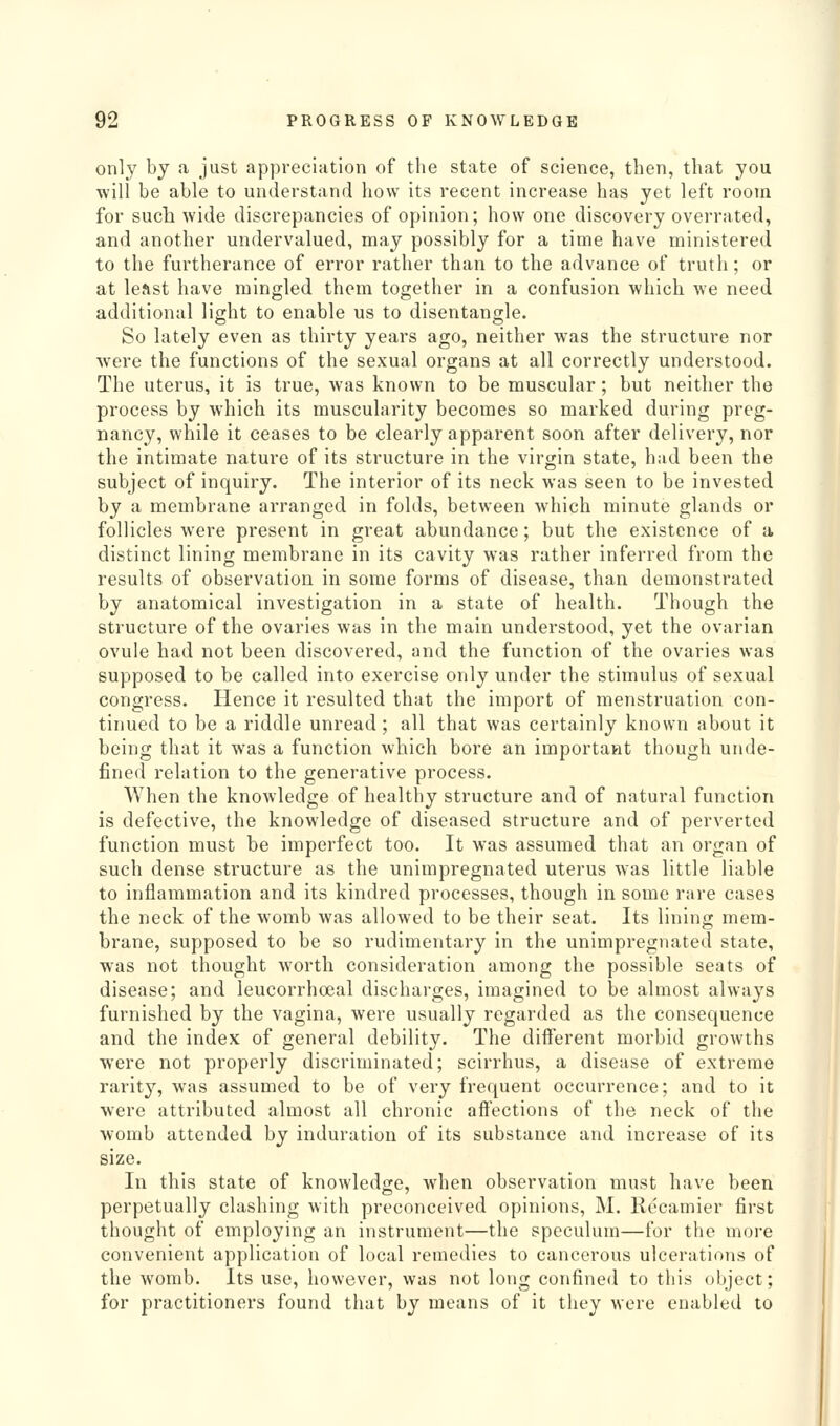 only by a just appreciation of the state of science, then, that you •will be able to understand how its recent increase has yet left room for such wide discrepancies of opinion; how one discovery overrated, and another undervalued, may possibly for a time have ministered to the furtherance of error rather than to the advance of truth; or at least have mingled them together in a confusion which we need additional light to enable us to disentangle. So lately even as thirty years ago, neither was the structure nor were the functions of the sexual organs at all correctly understood. The uterus, it is true, was known to be muscular; but neither the process by which its muscularity becomes so marked during preg- nancy, while it ceases to be clearly apparent soon after delivery, nor the intimate nature of its structure in the virgin state, had been the subject of inquiry. The interior of its neck was seen to be invested by a membrane arranged in folds, between which minute glands or follicles were present in great abundance; but the existence of a distinct lining membrane in its cavity was rather inferred from the results of observation in some forms of disease, than demonstrated by anatomical investigation in a state of health. Though the structure of the ovaries was in the main understood, yet the ovarian ovule had not been discovered, and the function of the ovaries was supposed to be called into exercise only under the stimulus of sexual congress. Hence it resulted that the import of menstruation con- tinued to be a riddle unread; all that was certainly known about it being that it was a function which bore an important though unde- fined relation to the generative process. When the knowledge of healthy structure and of natural function is defective, the knowledge of diseased structure and of perverted function must be imperfect too. It was assumed that an organ of such dense structure as the unimpregnated uterus was little liable to inflammation and its kindred processes, though in some rare cases the neck of the womb was allowed to be their seat. Its lining mem- brane, supposed to be so rudimentary in the unimpregnated state, was not thought worth consideration among the possible seats of disease; and leucorrhoeal discharges, imagined to be almost always furnished by the vagina, were usually regarded as the consequence and the index of general debility. The different morbid growths were not properly discriminated; scirrhus, a disease of extreme rarity, was assumed to be of very frequent occurrence; and to it were attributed almost all chronic aftections of the neck of the womb attended by induration of its substance and increase of its size. In this state of knowledge, when observation must have been perpetually clashing with preconceived opinions, M. Recamier first thought of employing an instrument—the speculum—for the more convenient application of local remedies to cancerous ulcerations of the womb. Its use, however, was not long confined to this object; for practitioners found that by means of it they were enabled to