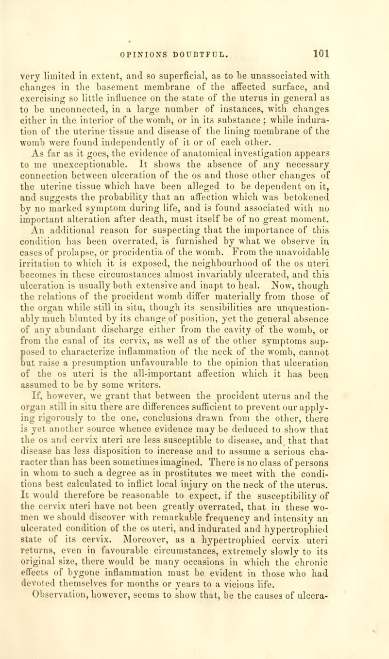 very limited in extent, and so superficial, as to be unassociated with changes in the basement membrane of the affected surface, and exercising so little influence on the state of the uterus in general as to be unconnected, in a large number of instances, with changes either in the interior of the womb, or in its substance ; while indura- tion of the uterine tissue and disease of the lining membrane of the womb were found independently of it or of each other. As far as it goes, the evidence of anatomical investigation appears to me unexceptionable. It shows the absence of any necessary connection between ulceration of the os and those other changes of the uterine tissue which have been alleged to be dependent on it, and suggests the probability that an affection which was betokened by no marked symptom during life, and is found associated with no important alteration after death, must itself be of no great moment. An additional reason for suspecting that the importance of this condition has been overrated, is furnished by what we observe in cases of prolapse, or procidentia of the womb. From the unavoidable irritation to which it is exposed, the neighbourhood of the os uteri becomes in these circumstances almost invariably ulcerated, and this ulceration is usually both extensive and inapt to heal. Now, though the relations of the procident womb differ materially from those of the organ while still in situ, though its sensibilities are unquestion- ably much blunted by its change of position, yet the general absence of any abundant discharge either from the cavity of the womb, or from the canal of its cervix, as well as of the other symptoms sup- posed to characterize inflammation of the neck of the womb, cannot but raise a presumption unfavourable to the opinion that ulceration of the OS uteri is the all-important affection which it has been assumed to be by some writers. If, however, we grant that between the procident uterus and the organ still in situ there are differences sufficient to prevent our apply- ing rigorously to the one, conclusions drawn from the other, there is yet another source whence evidence may be deduced to show that the OS and cervix uteri are less susceptible to disease, and that that disease has less disposition to increase and to assume a serious cha- racter than has been sometimes imagined. There is no class of persons in whom to such a degree as in prostitutes we meet with the condi- tions best calculated to inflict local injury on the neck of the uterus. It would therefore be reasonable to expect, if the susceptibility of the cervix uteri have not been greatly overrated, that in these wo- men we should discover with remarkable frequency and intensity an ulcerated condition of the os uteri, and indurated and hypertrophied state of its cervix. Moreover, as a hypertrophied cervix uteri returns, even in favourable circumstances, extremely slowly to its original size, there would be many occasions in which the chronic effects of bygone inflammation must be evident in those who had devoted themselves for months or years to a vicious life. Observation, however, seems to show that, be the causes of ulcera-