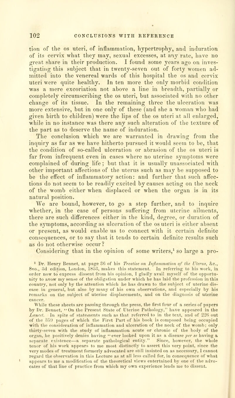 tion of the os uteri, of infliimmation, hypertrophy, and induration of its cervix what they may, sexual excesses, at any rate, have no great share in their production. I found some years ago on inves- tigating this subject that in twenty-seven out of forty women ad- mitted into the venereal wards of this hospital the os and cervix uteri were quite healthy. In ten more the only morbid condition was a mere excoriation not above a line in breadth, partially or completely circumscribing the os uteri, but associated with no other change of its tissue. In the remaining three the ulceration was more extensive, but in one only of these (and she a woman who had given birth to children) were the lips of the os uteri at all enlarged, while in no instance was there any such alteration of the texture of the part as to deserve the name of induration. The conclusion which we are warranted in drawing from the inquiry as far as we have hitherto pursued it would seem to be, that the condition of so-called ulceration or abrasion of the os uteri is far from infrequent even in cases where no uterine symptoms were complained of during life ; but that it is usually unassociated with other important affections of the uterus such as may be supposed to be the effect of inflammatory action: and further that such affec- tions do not seem to be readily excited by causes acting on the neck of the womb either when displaced or when the organ is in its natural position. We are bound, however, to go a step further, and to inquire whether, in the case of persons suffering from uterine ailments, there are such differences either in the kind, degree, or duration of the symptoms, according as ulceration of the os uteri is either absent or present, as would enable us to connect with it certain definite consequences, or to say that it tends to certain definite results such as do not otherwise occur? Considering that in the opinion of some writers,^ so large a pro- ' Dr. Henry Bennet, at page 36 of his Treatise on Iiiflammation of the Uterus, &c., 8vo., 3d edition, London, 1853, makes this statement. In referring to his work, in order now to express dissent from his opinion, I gladly avail myself of the opportu- nity to avow my sense of the oblig:itioa under which he has laid the profession in this country, not only by the attention which he has drawn to the subject of uterine dis- ease in general, but also by many of his own observations, and especially by his remarks on the subject of uterine displacements, and on the diagnosis of uterine cancer. While these sheets are passing through the press, the first four of a series of papers by Dr. Bennet, On the I'resent State of Uterine Pathology, have appeared in the Lancet. In spite of stateinents such as that referred to in the text, and of 220 out of the 359 pages of which the First Part of his book is composed being occupied with the consideration of inflammation and ulceration of the neck of the womb: only thirty-seven with the study of intianiTnation acute or chronic of the body of the organ, he positively denies having ever looked upon it as a disease ;:)??■ se having a separate existence—a separate pathological entity. Since, however, the whole tenor of his work appears to me most distinctly to assert this very point, since the very modes of treatment formerly advocated are still insisted on as necessary, I cannot regard the observation in this Lecture as at all less called for, in consequence of what appears to me a modification of the theoretical views entertained by one of the advo- cates of that line of practice from which my own experience leads me to dissent.