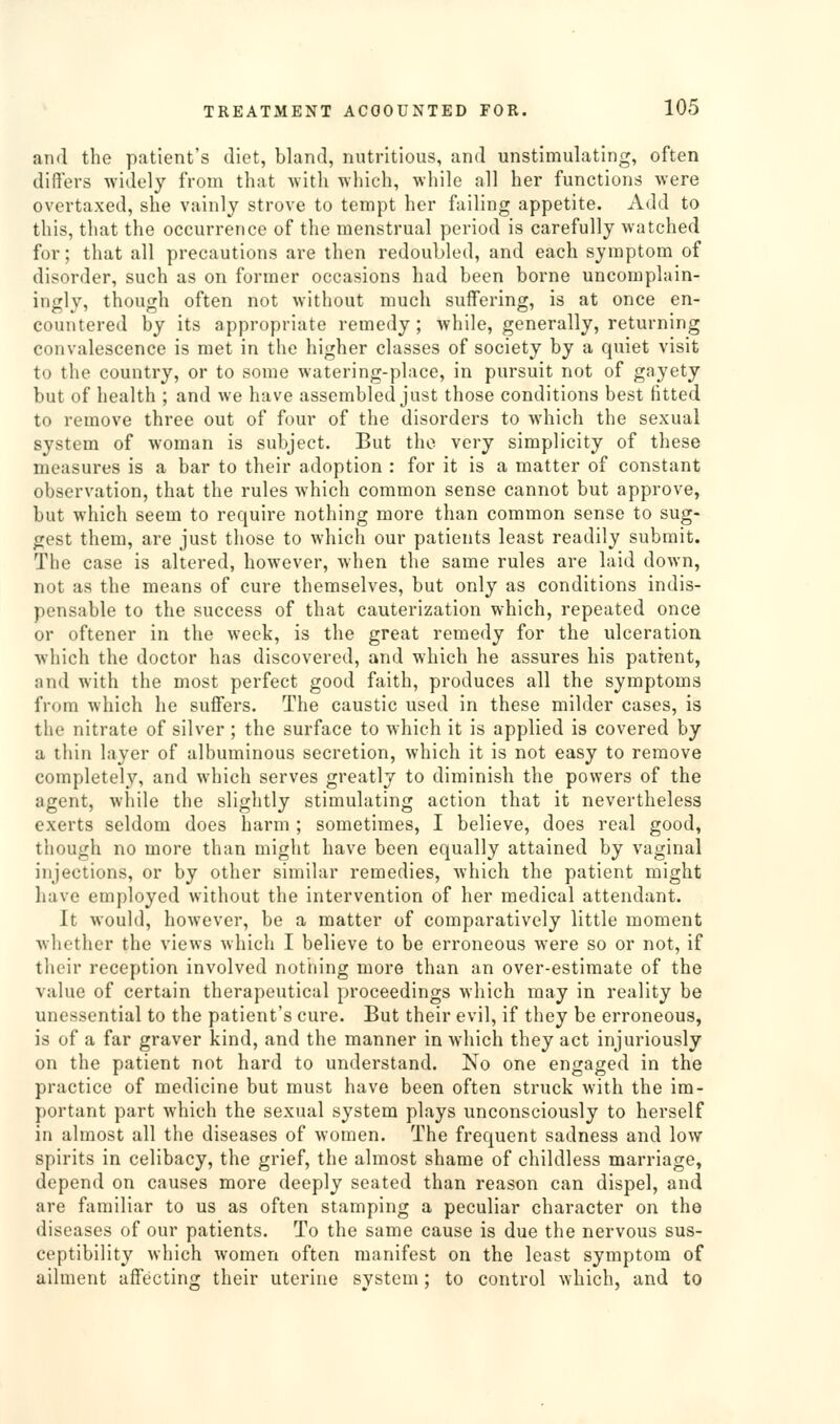 and the patient's diet, bland, nutritious, and unstimulating, often differs widely from that with which, while all her functions were overtaxed, she vainly strove to tempt her failing appetite. Add to this, that the occurrence of the menstrual period is carefully watched for; that all precautions are then redoubled, and each symptom of disorder, such as on former occasions had been borne uncomplain- ingly, though often not without much suffering, is at once en- countered by its appropriate remedy; while, generally, returning convalescence is met in the higher classes of society by a quiet visit to the country, or to some watering-place, in pursuit not of gayety but of health ; and we have assembled just those conditions best fitted to remove three out of four of the disorders to which the sexual system of woman is subject. But the very simplicity of these measures is a bar to their adoption : for it is a matter of constant observation, that the rules which common sense cannot but approve, but which seem to require nothing more than common sense to sug- gest them, are just those to which our patients least readily submit. The case is altered, however, when the same rules are laid doAvn, not as the means of cure themselves, but only as conditions indis- pensable to the success of that cauterization which, repeated once or oftener in the week, is the great remedy for the ulceration which the doctor has discovered, and which he assures his patient, and with the most perfect good faith, produces all the symptoms from which he suffers. The caustic used in these milder cases, is the nitrate of silver ; the surface to which it is applied is covered by a thin layer of albuminous secretion, which it is not easy to remove completely, and which serves greatly to diminish the powers of the agent, while the slightly stimulating action that it nevertheless exerts seldom does harm ; sometimes, I believe, does real good, though no more than might have been equally attained by vaginal injections, or by other similar remedies, which the patient might have employed without the intervention of her medical attendant. It would, however, be a matter of comparatively little moment whether the views which I believe to be erroneous were so or not, if their reception involved nothing more than an over-estimate of the value of certain therapeutical proceedings which may in reality be unessential to the patient's cure. But their evil, if they be erroneous, is of a far graver kind, and the manner in which they act injuriously on the patient not hard to understand. No one engaged in the practice of medicine but must have been often struck with the im- portant part which the sexual system plays unconsciously to herself in almost all the diseases of women. The frequent sadness and low spirits in celibacy, the grief, the almost shame of childless marriage, depend on causes more deeply seated than reason can dispel, and are familiar to us as often stamping a peculiar character on the diseases of our patients. To the same cause is due the nervous sus- ceptibility which women often manifest on the least symptom of ailment affecting their uterine system; to control which, and to