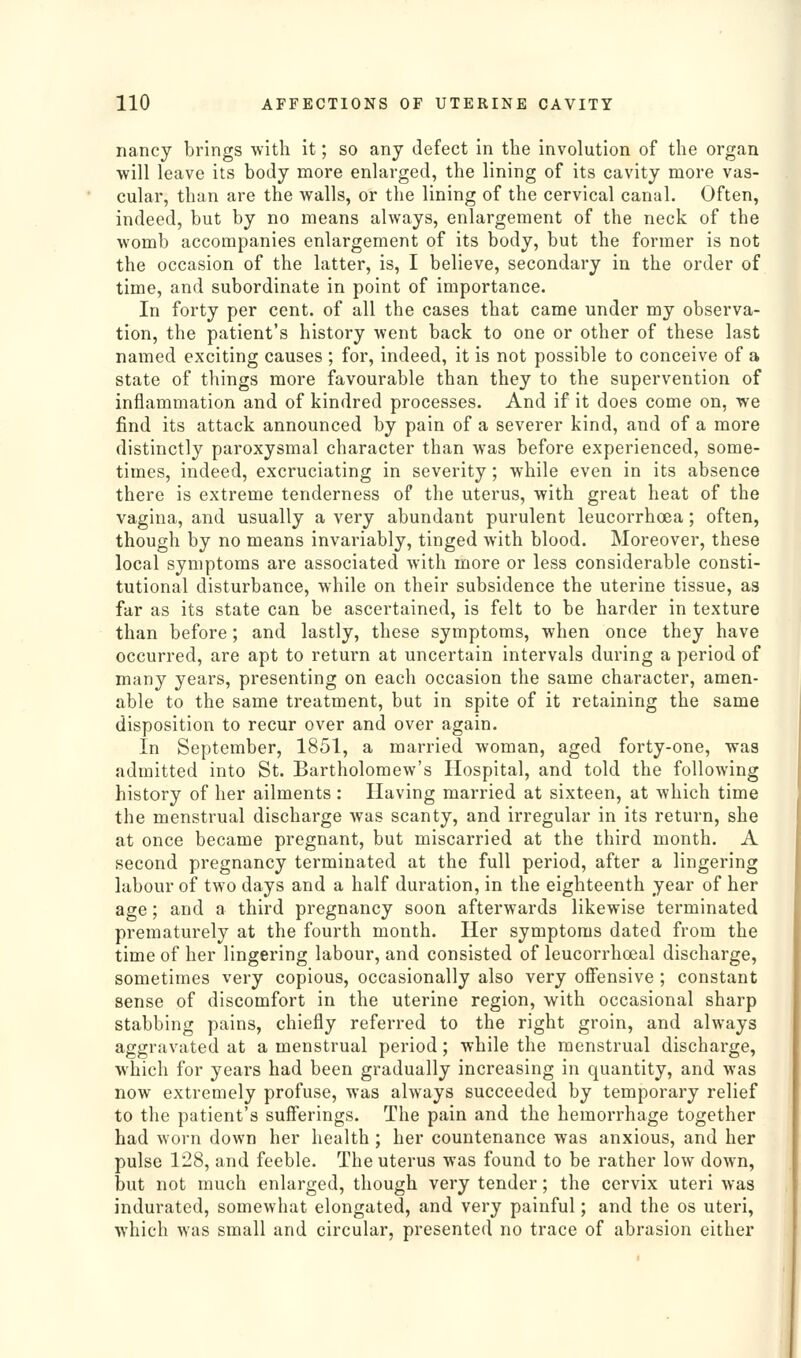 nancy brings with it; so any defect in the involution of the organ will leave its body more enlarged, the lining of its cavity more vas- cular, than are the walls, or the lining of the cervical canal. Often, indeed, but by no means always, enlargement of the neck of the womb accompanies enlargement of its body, but the former is not the occasion of the latter, is, I believe, secondary in the order of time, and subordinate in point of importance. In forty per cent, of all the cases that came under my observa- tion, the patient's history went back to one or other of these last named exciting causes ; for, indeed, it is not possible to conceive of a state of things more favourable than they to the supervention of inflammation and of kindred processes. And if it does come on, we find its attack announced by pain of a severer kind, and of a more distinctly paroxysmal character than was before experienced, some- times, indeed, excruciating in severity; while even in its absence there is extreme tenderness of the uterus, with great heat of the vagina, and usually a very abundant purulent leucorrhoea; often, though by no means invariably, tinged with blood. Moreover, these local symptoms are associated with more or less considerable consti- tutional disturbance, while on their subsidence the uterine tissue, as far as its state can be ascertained, is felt to be harder in texture than before; and lastly, these symptoms, when once they have occurred, are apt to return at uncertain intervals during a period of many years, presenting on each occasion the same character, amen- able to the same treatment, but in spite of it retaining the same disposition to recur over and over again. In September, 1851, a married woman, aged forty-one, was admitted into St. Bartholomew's Hospital, and told the following history of her ailments : Having married at sixteen, at which time the menstrual discharge was scanty, and irregular in its return, she at once became pregnant, but miscarried at the third month. A second pregnancy terminated at the full period, after a lingering labour of two days and a half duration, in the eighteenth year of her age; and a third pregnancy soon afterwards likewise terminated prematurely at the fourth month. Her symptoms dated from the time of her lingering labour, and consisted of leucorrhoeal discharge, sometimes very copious, occasionally also very offensive ; constant sense of discomfort in the uterine region, with occasional sharp stabbing pains, chiefly referred to the right groin, and always aggravated at a menstrual period; while the menstrual discharge, which for years had been gradually increasing in quantity, and was now extremely profuse, was always succeeded by temporary relief to the patient's sufferings. The pain and the hemorrhage together had worn down her health ; her countenance was anxious, and her pulse 128, and feeble. The uterus was found to be rather low down, but not much enlarged, though very tender; the cervix uteri was indurated, somewhat elongated, and very painful; and the os uteri, which was small and circular, presented no trace of abrasion either
