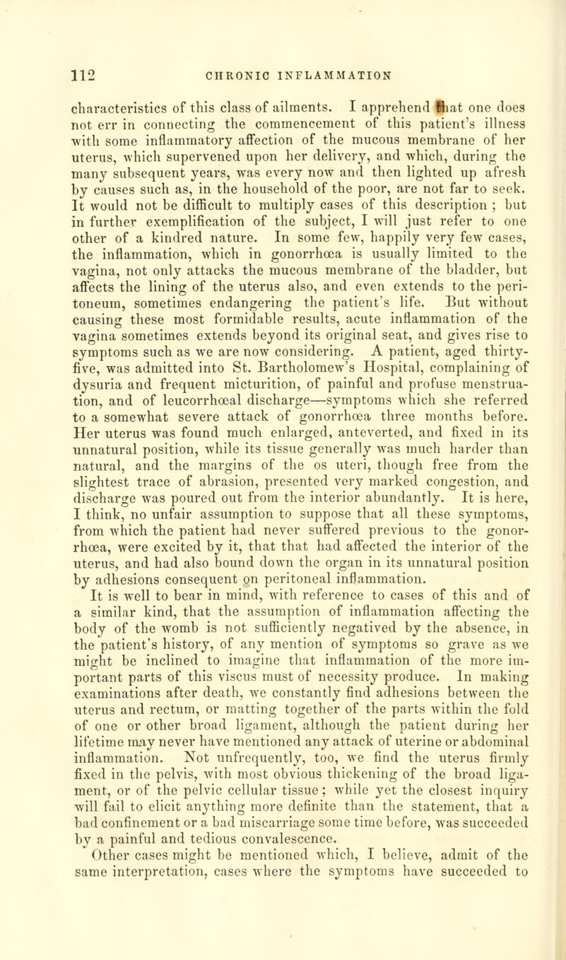 characteristics of this class of ailments. I apprehend ftiat one does not err in connecting the commencement of this patient's illness with some inflammatory affection of the mucous membrane of her uterus, which supervened upon her delivery, and which, during the many subsequent years, was every now and then lighted up afresh by causes such as, in the household of the poor, are not far to seek. It would not be difficult to multiply cases of this description ; but in further exemplification of the subject, I will just refer to one other of a kindred nature. In some few, happily very few cases, the inflammation, which in gonorrhoea is usually limited to the vagina, not only attacks the mucous membrane of the bladder, but affects the lining of the uterus also, and even extends to the peri- toneum, sometimes endangering the patient's life. But without causing these most formidable results, acute inflammation of the vagina sometimes extends beyond its original seat, and gives rise to symptoms such as we are now considering. A patient, aged thirty- five, was admitted into St. Bartholomew's Hospital, complaining of dysuria and frequent micturition, of painful and profuse menstrua- tion, and of leucorrhoeal discharge—symptoms which she referred to a somewhat severe attack of gonorrhoea three months before. Her uterus was found much enlarged, anteverted, and fixed in its unnatural position, while its tissue generally was much harder than natural, and the margins of the os uteri, though free from the slightest trace of abrasion, presented very marked congestion, and discharge was poured out from the interior abundantly. It is here, I think, no unfair assumption to suppose that all these symptoms, from which the patient had never suffered previous to the gonor- rhoea, were excited by it, that that had affected the interior of the uterus, and had also bound down the organ in its unnatural position by adhesions consequent on peritoneal inflammation. It is well to bear in mind, with reference to cases of this and of a similar kind, that the assumption of inflammation affecting the body of the womb is not sufficiently negatived by the absence, in the patient's history, of any mention of symptoms so grave as we might be inclined to imagine that inflammation of the more im- portant parts of this viscus must of necessity produce. In making examinations after death, we constantly find adhesions between the uterus and rectum, or matting together of the parts within the fold of one or other broad ligament, although the patient during her lifetime roay never have mentioned any attack of uterine or abdominal inflammation. Not unfrequently, too, we find the uterus firmly fixed in the pelvis, with most obvious thickening of the broad liga- ment, or of the pelvic cellular tissue; while yet the closest inquiry will fail to elicit anything more definite than the statement, that a bad confinement or a bad miscarriage some time before, was succeeded by a painful and tedious convalescence. Other cases might be mentioned which, I believe, admit of the same interpretation, cases where the symptoms have succeeded to