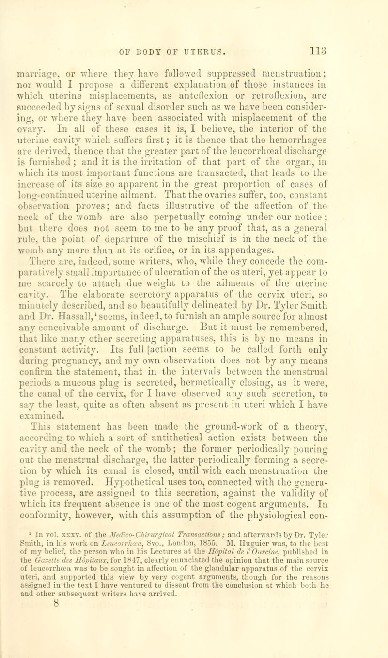 marriage, or vflicro they have followed suppressed menstruation; nor would I propose a different explanation of those instances in ■which uterine misplacements, as anteflexion or retroflexion, are succeeded bj signs of sexual disorder such as we have been consider- ing, or where they have been associated with misplacement of the ovary. In all of these cases it is, I believe, the interior of the uterine cavity w'hich suffers first; it is thence that the hemorrhages are derived, thence that the greater part of the leucorrhoeal discharge is furnished; and it is the irritation of that part of the organ, in which its most important functions are transacted, that leads to the increase of its size so apparent in the great proportion of cases of long-continued uterine ailment. That the ovaries suffer, too, constant observation proves; and facts illustrative of the affection of the neck of the womb are also perpetually coming under our notice; but there does not seem to me to be any proof that, as a general rule, the point of departure of the mischief is in the neck of the womb any more than at its orifice, or in its appendages. There are, indeed, some writers, who, while they concede the com- paratively small importance of ulceration of the os uteri, yet appear to me scarcely to attach due weight to the ailments of the uterine cavity. The elaborate secretory apparatus of the cervix uteri, so minutely described, and so beautifully delineated by Dr. Tyler Smith and Dr. Hassall,^ seems, indeed, to furnish an ample source for almost any conceivable amount of discharge. But it must be remembered, that like many other secreting apparatuses, this is by no means in constant activity. Its full [action seems to be called forth only during pregnancy, and my own observation does not by any means confirm the statement, that in the intervals between the menstrual periods a mucous plug is secreted, hermetically closing, as it were, the canal of the cervix, for I have observed any such secretion, to say the least, quite as often absent as present in uteri which I have examined. This statement has been made the ground-work of a theory, according to which a sort of antithetical action exists between the cavity and the neck of the womb; the former periodically pouring out the menstrual discharge, the latter periodically forming a secre- tion by which its canal is closed, until with each menstruation the plug is removed. Hypothetical uses too, connected with the genera- tive process, are assigned to this secretion, against the validity of which its frequent absence is one of the most cogent arguments. In conformity, however, -with this assumption of the physiological con- ' In vol. XXXV. of the Medico-Chirurgical Transactions; and afterwards by Dr. Tyler Smith, in his work on Lcucorrho;a, 8vp., London, 1855. M. Huguier was, to the Ijest of my belief, the person who in liis Lectures at the Ilopital de V Our cine, published iu the Gazette des Ilopilaux, for 1847, clearly enunciated the opinion that the main source of leucorrhoca was to be sought in aiFection of the glandular apparatus of the cervix uteri, and supported this view by very cogent arguments, though for the reasons assigned in the text I have ventured to dissent from the conclusion at which both be and other subsequent writers liave arrived.